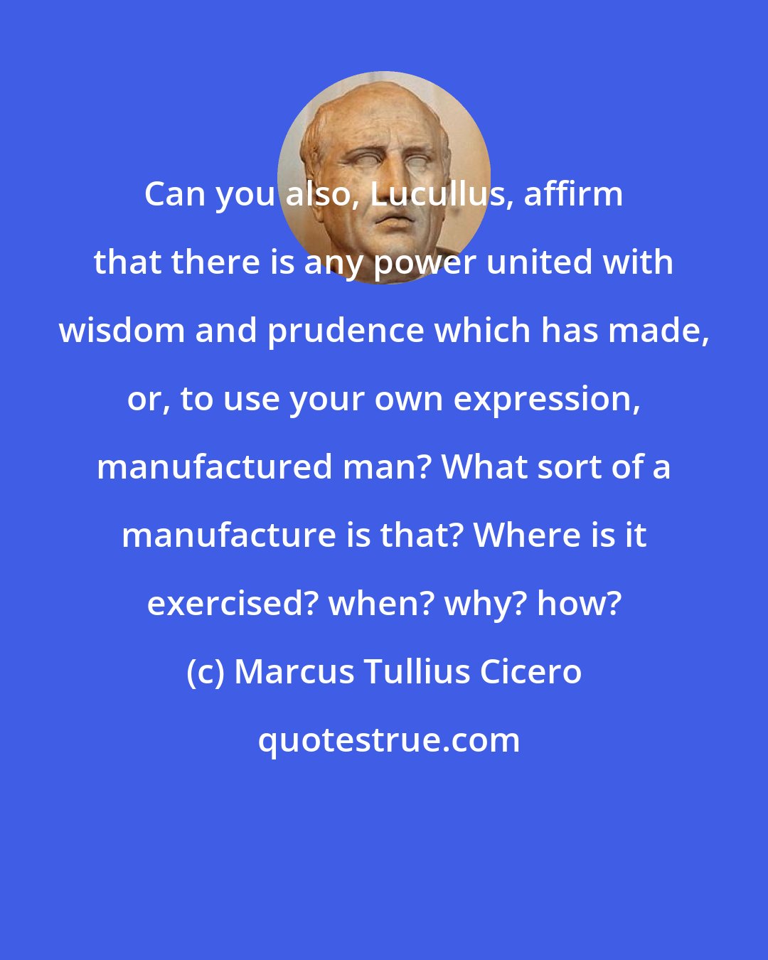 Marcus Tullius Cicero: Can you also, Lucullus, affirm that there is any power united with wisdom and prudence which has made, or, to use your own expression, manufactured man? What sort of a manufacture is that? Where is it exercised? when? why? how?