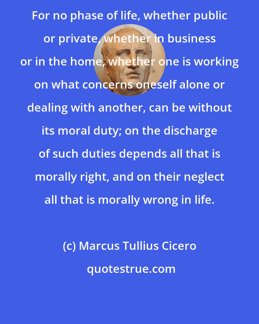 Marcus Tullius Cicero: For no phase of life, whether public or private, whether in business or in the home, whether one is working on what concerns oneself alone or dealing with another, can be without its moral duty; on the discharge of such duties depends all that is morally right, and on their neglect all that is morally wrong in life.