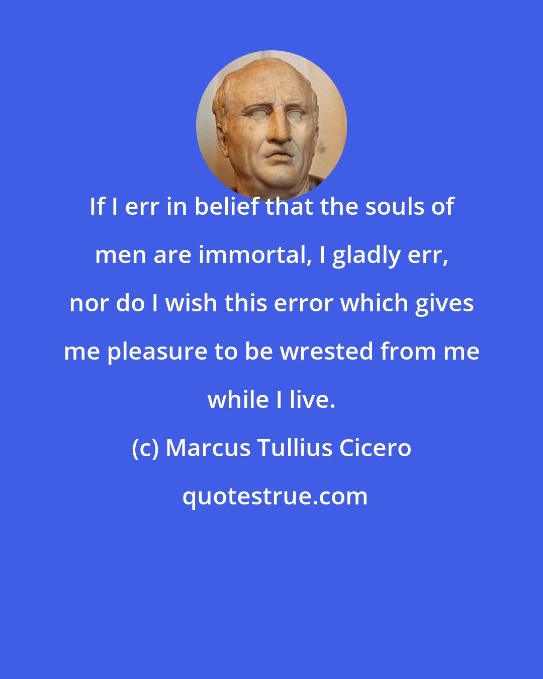 Marcus Tullius Cicero: If I err in belief that the souls of men are immortal, I gladly err, nor do I wish this error which gives me pleasure to be wrested from me while I live.