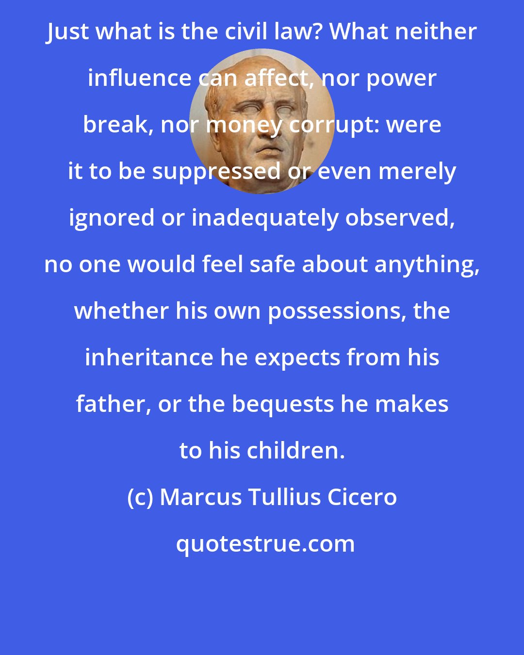 Marcus Tullius Cicero: Just what is the civil law? What neither influence can affect, nor power break, nor money corrupt: were it to be suppressed or even merely ignored or inadequately observed, no one would feel safe about anything, whether his own possessions, the inheritance he expects from his father, or the bequests he makes to his children.