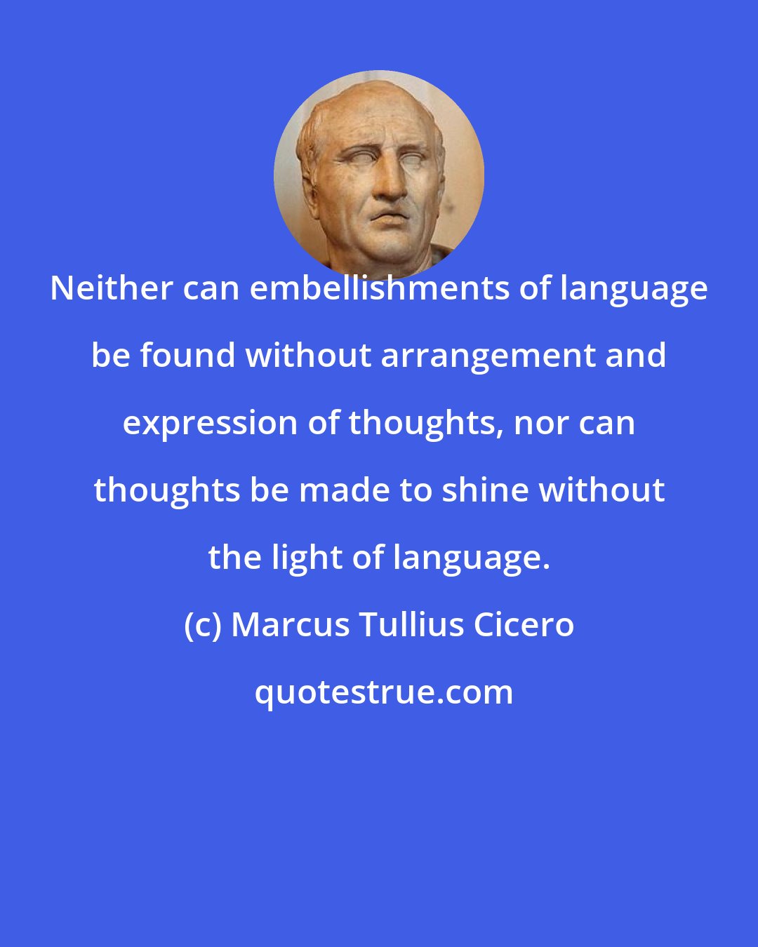 Marcus Tullius Cicero: Neither can embellishments of language be found without arrangement and expression of thoughts, nor can thoughts be made to shine without the light of language.