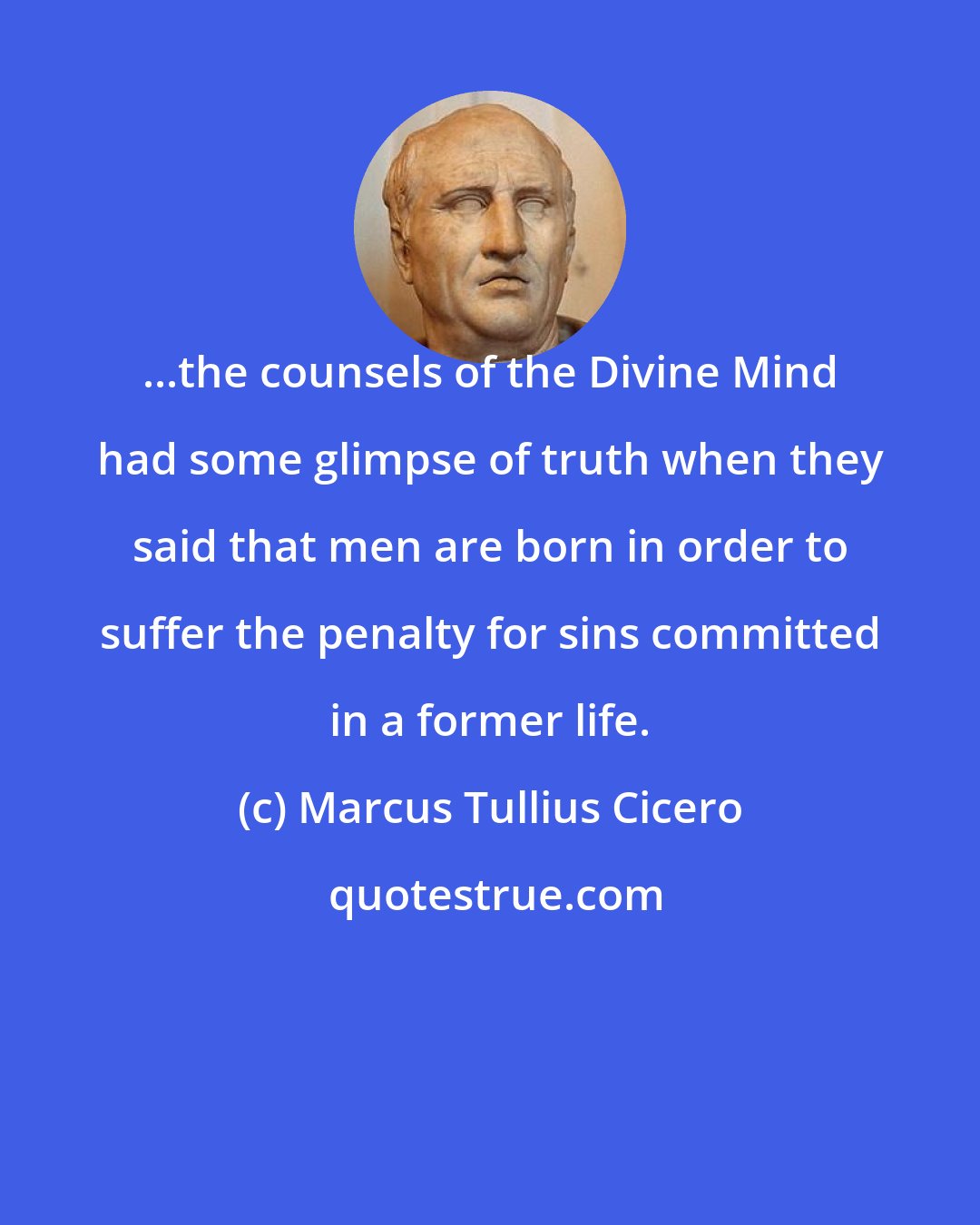 Marcus Tullius Cicero: ...the counsels of the Divine Mind had some glimpse of truth when they said that men are born in order to suffer the penalty for sins committed in a former life.