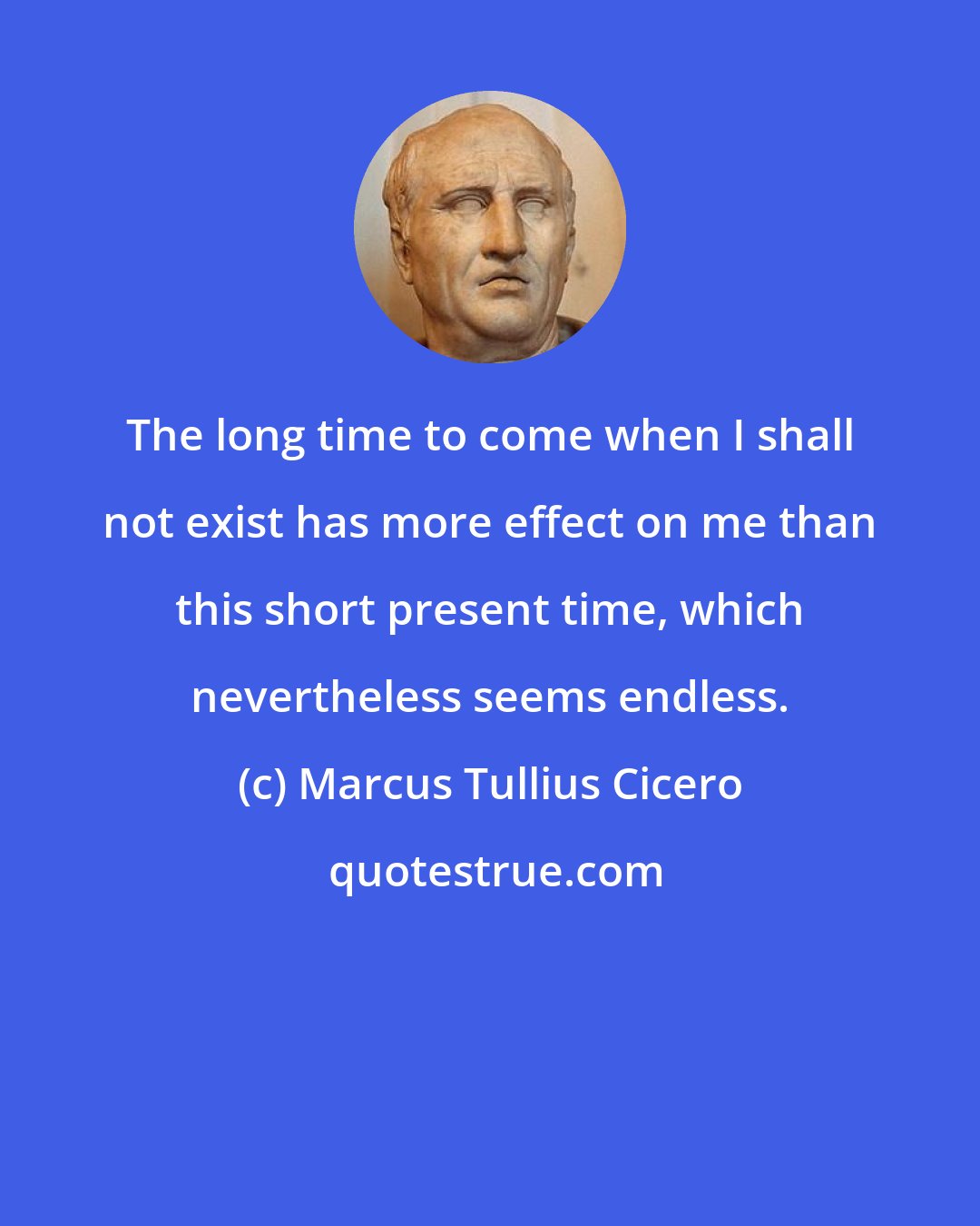 Marcus Tullius Cicero: The long time to come when I shall not exist has more effect on me than this short present time, which nevertheless seems endless.