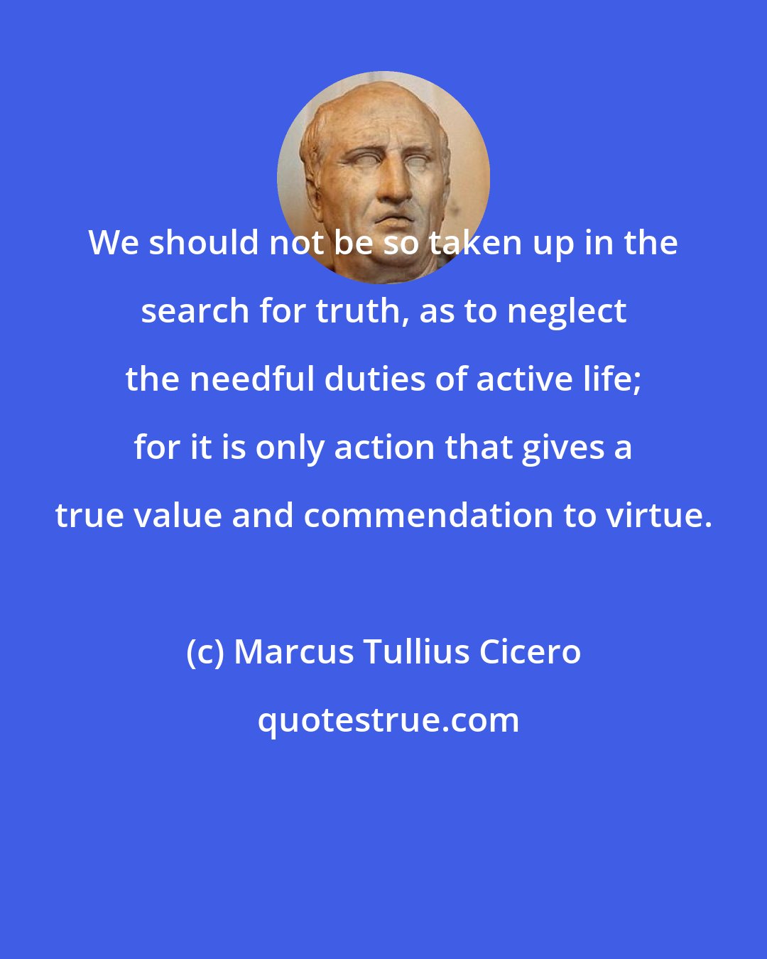 Marcus Tullius Cicero: We should not be so taken up in the search for truth, as to neglect the needful duties of active life; for it is only action that gives a true value and commendation to virtue.