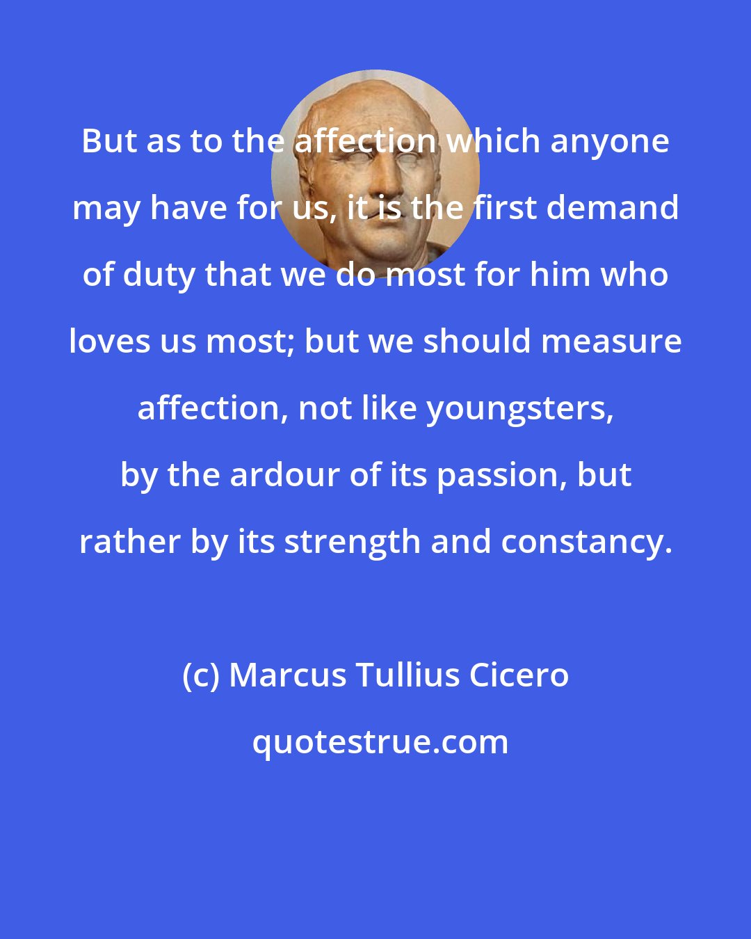 Marcus Tullius Cicero: But as to the affection which anyone may have for us, it is the first demand of duty that we do most for him who loves us most; but we should measure affection, not like youngsters, by the ardour of its passion, but rather by its strength and constancy.