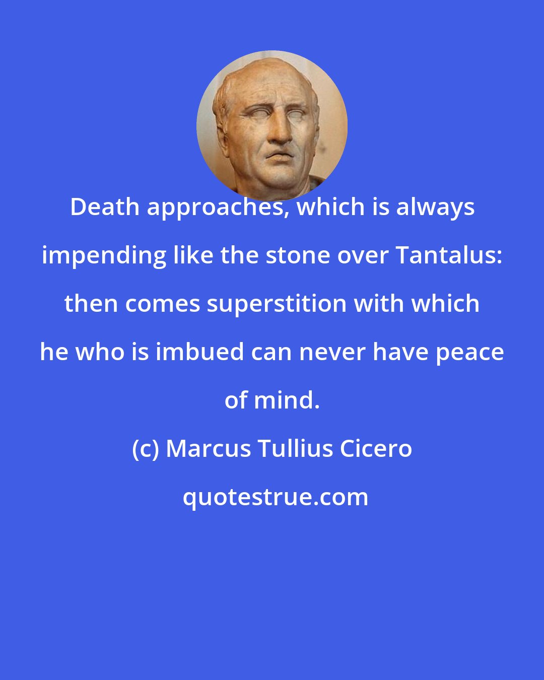 Marcus Tullius Cicero: Death approaches, which is always impending like the stone over Tantalus: then comes superstition with which he who is imbued can never have peace of mind.