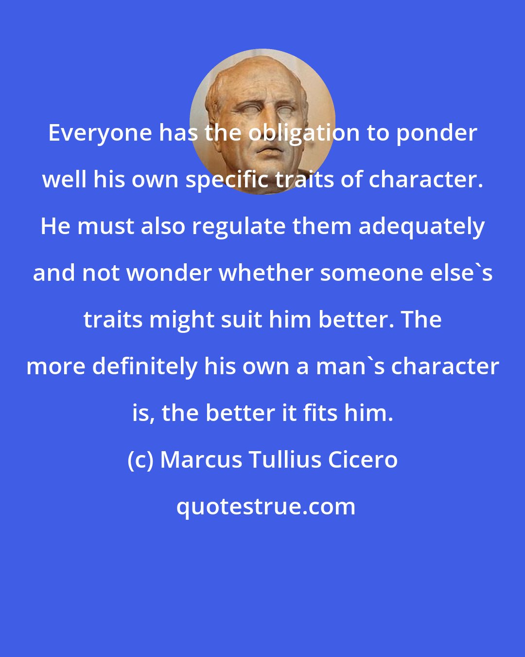 Marcus Tullius Cicero: Everyone has the obligation to ponder well his own specific traits of character. He must also regulate them adequately and not wonder whether someone else's traits might suit him better. The more definitely his own a man's character is, the better it fits him.