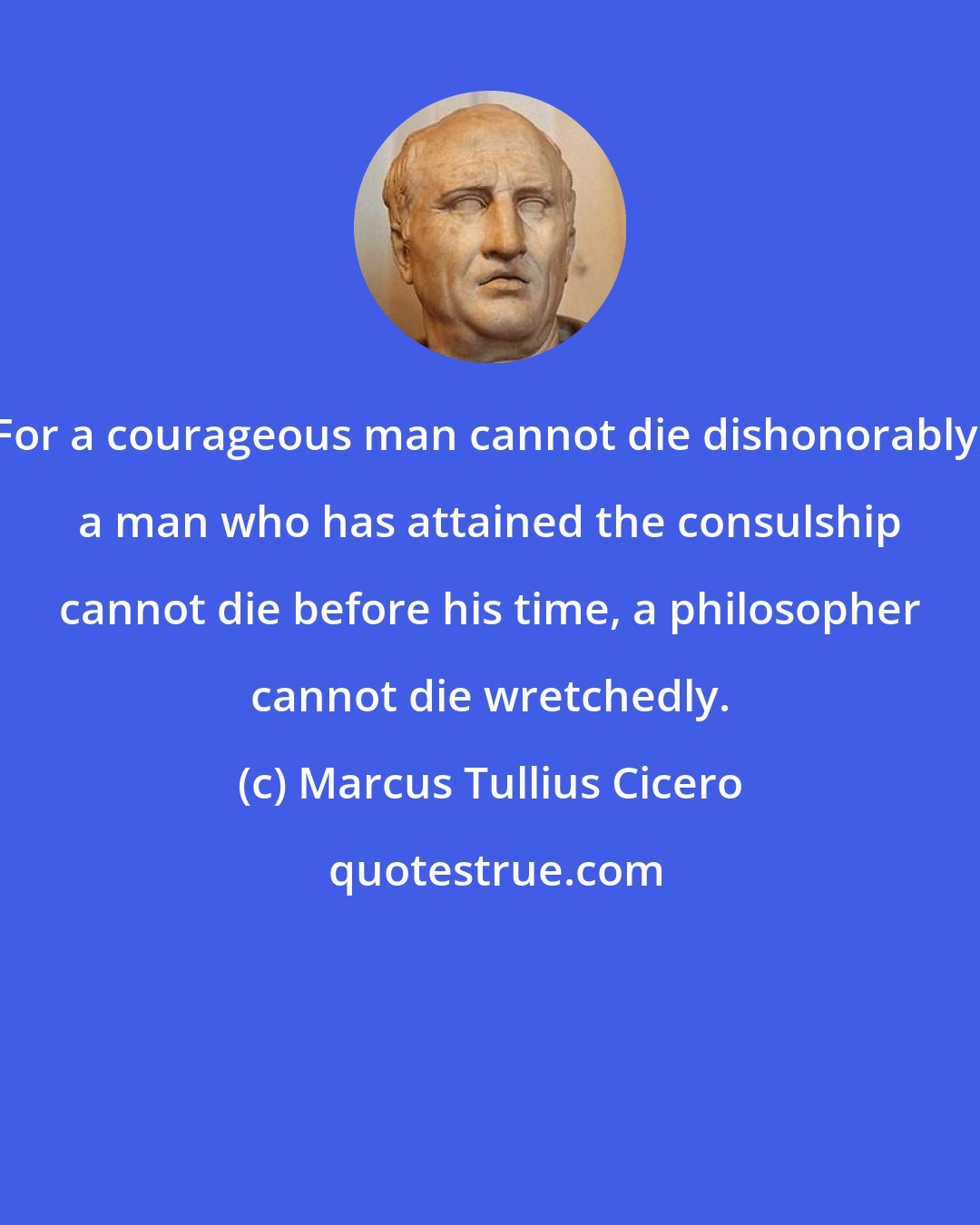 Marcus Tullius Cicero: For a courageous man cannot die dishonorably, a man who has attained the consulship cannot die before his time, a philosopher cannot die wretchedly.