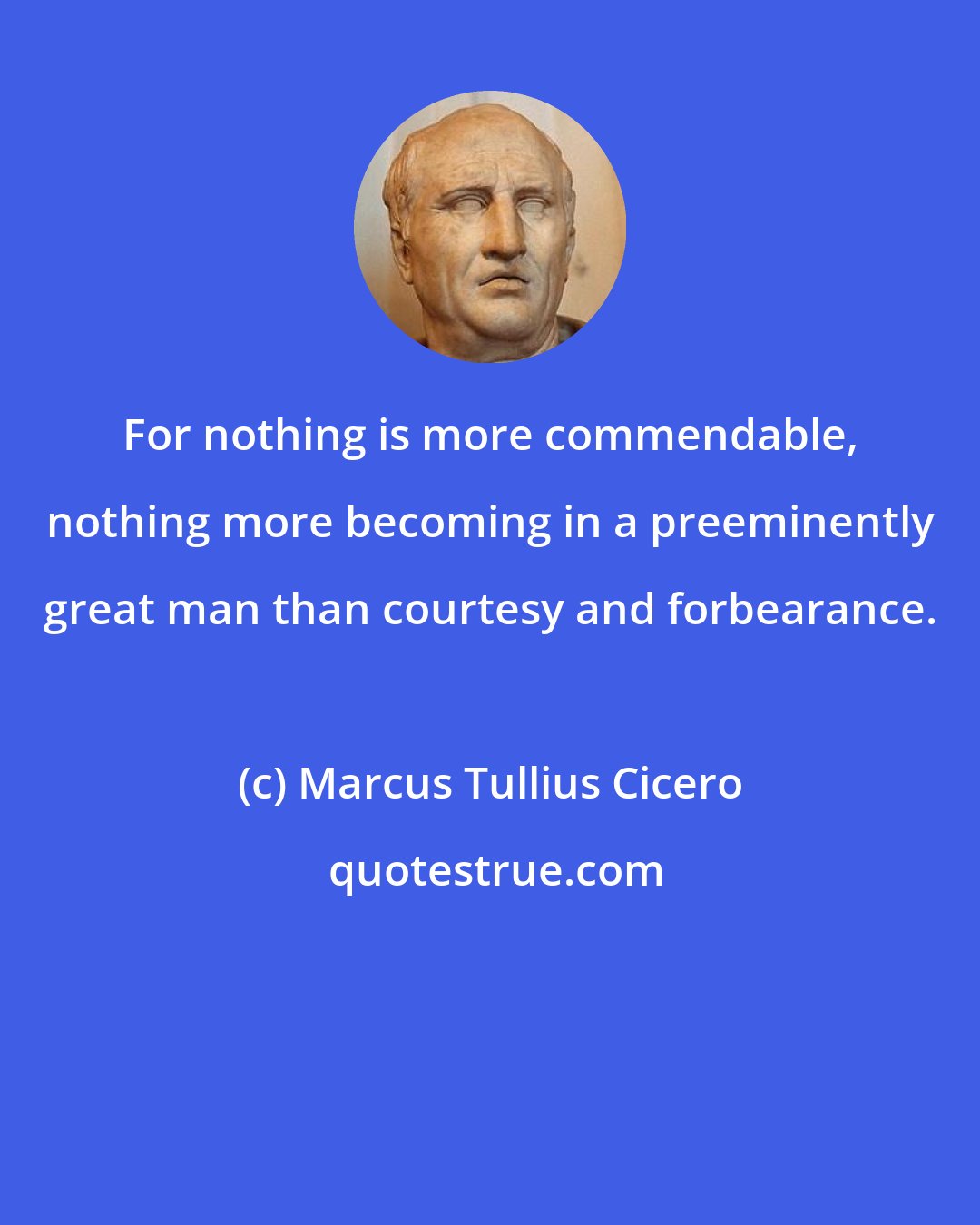 Marcus Tullius Cicero: For nothing is more commendable, nothing more becoming in a preeminently great man than courtesy and forbearance.