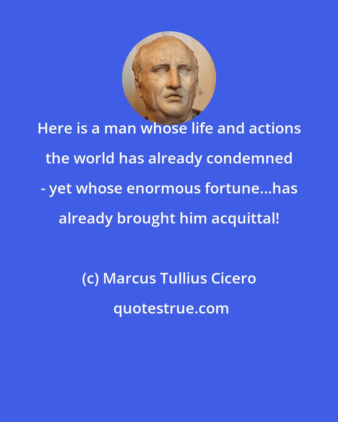 Marcus Tullius Cicero: Here is a man whose life and actions the world has already condemned - yet whose enormous fortune...has already brought him acquittal!