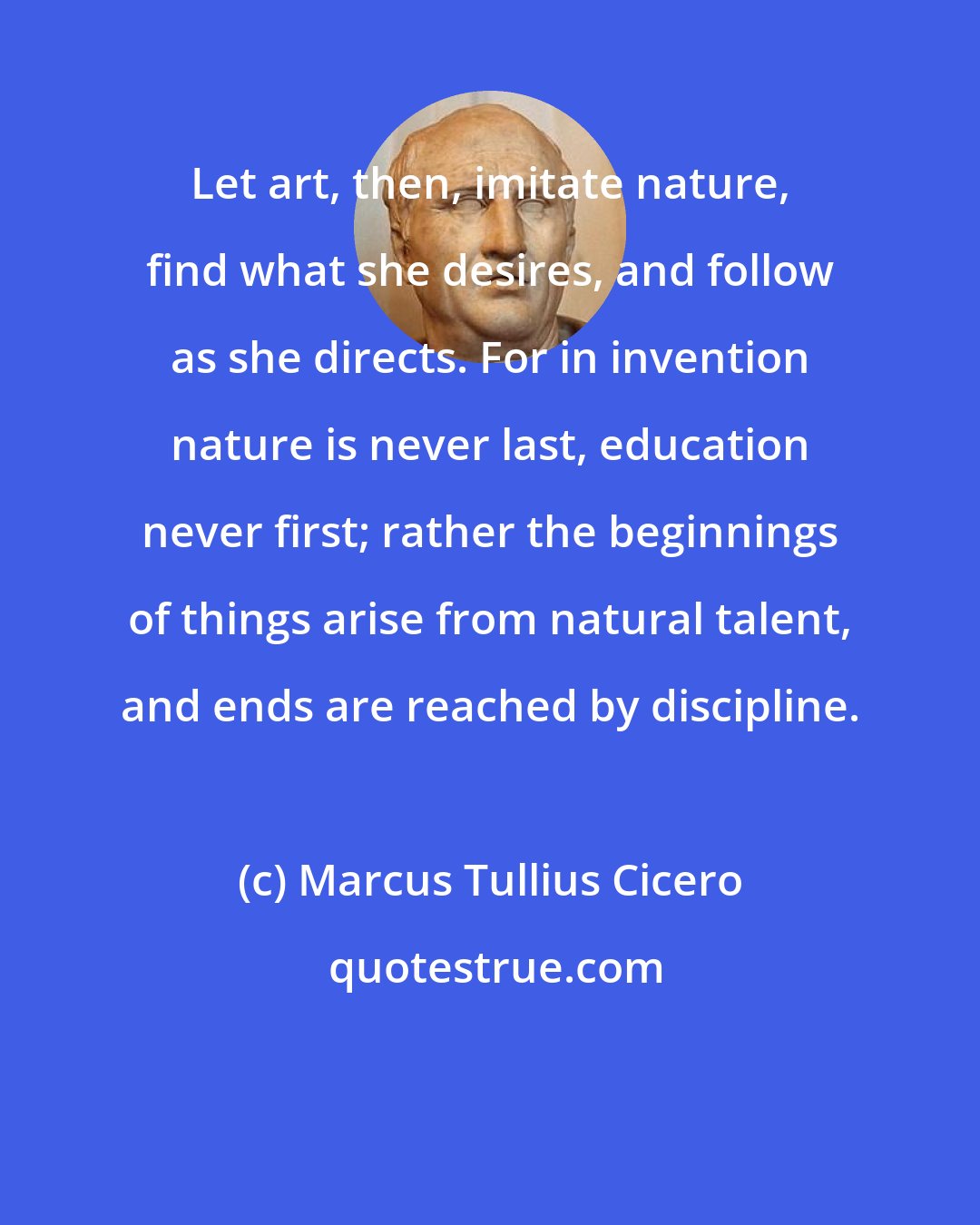 Marcus Tullius Cicero: Let art, then, imitate nature, find what she desires, and follow as she directs. For in invention nature is never last, education never first; rather the beginnings of things arise from natural talent, and ends are reached by discipline.