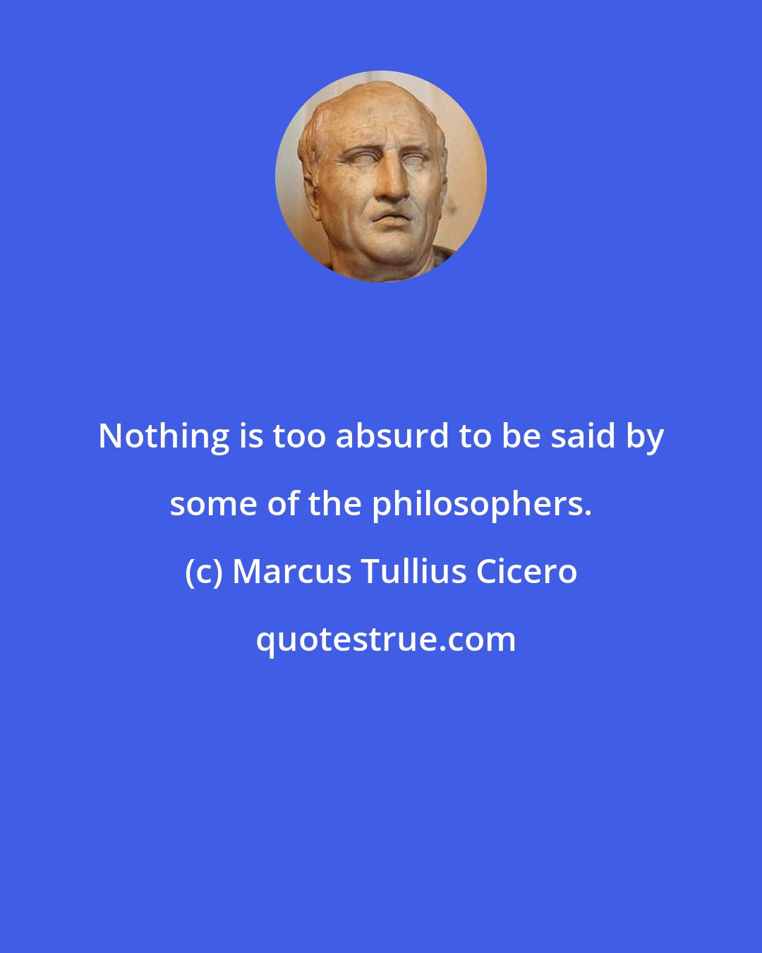 Marcus Tullius Cicero: Nothing is too absurd to be said by some of the philosophers.