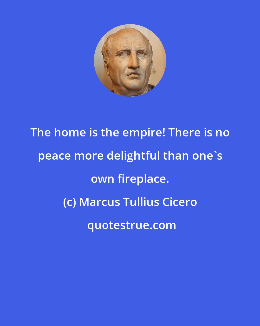 Marcus Tullius Cicero: The home is the empire! There is no peace more delightful than one's own fireplace.