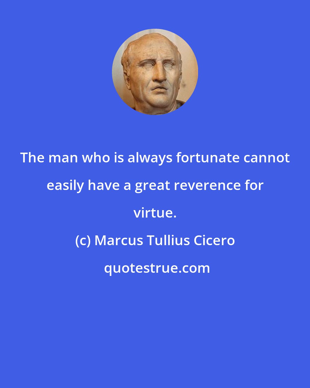 Marcus Tullius Cicero: The man who is always fortunate cannot easily have a great reverence for virtue.