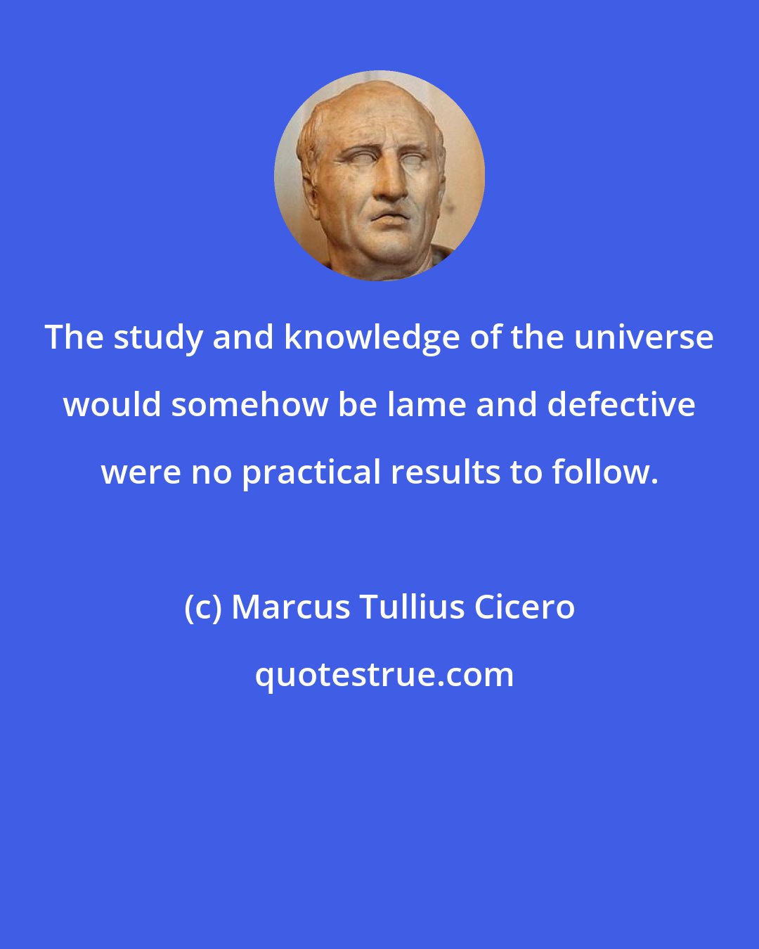 Marcus Tullius Cicero: The study and knowledge of the universe would somehow be lame and defective were no practical results to follow.