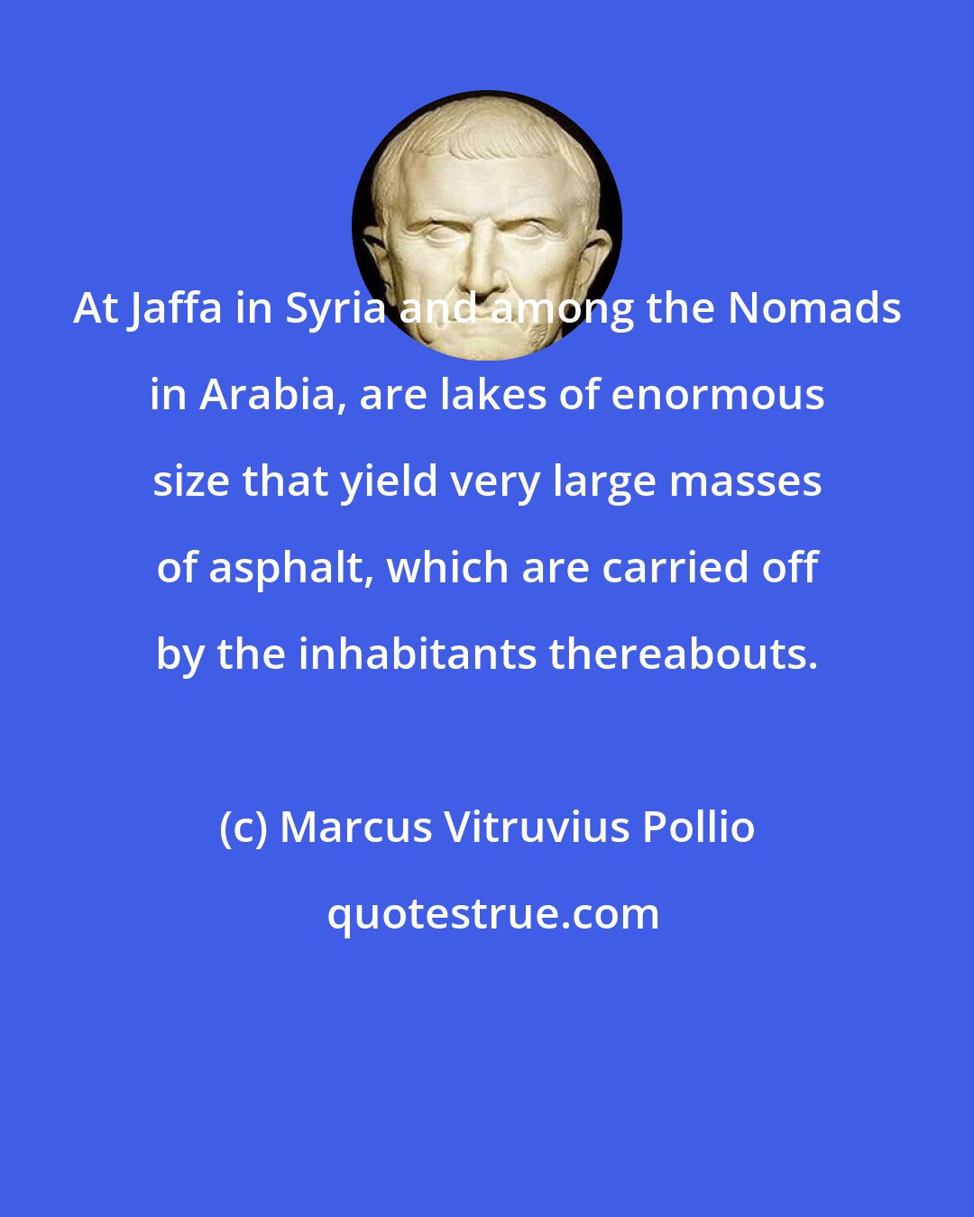 Marcus Vitruvius Pollio: At Jaffa in Syria and among the Nomads in Arabia, are lakes of enormous size that yield very large masses of asphalt, which are carried off by the inhabitants thereabouts.