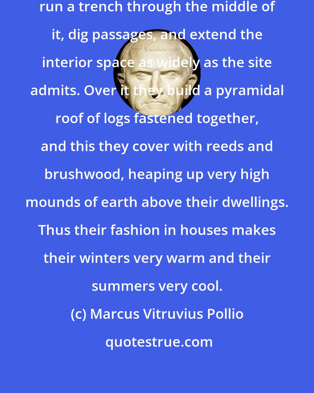 Marcus Vitruvius Pollio: The Phrygians select a natural hillock, run a trench through the middle of it, dig passages, and extend the interior space as widely as the site admits. Over it they build a pyramidal roof of logs fastened together, and this they cover with reeds and brushwood, heaping up very high mounds of earth above their dwellings. Thus their fashion in houses makes their winters very warm and their summers very cool.