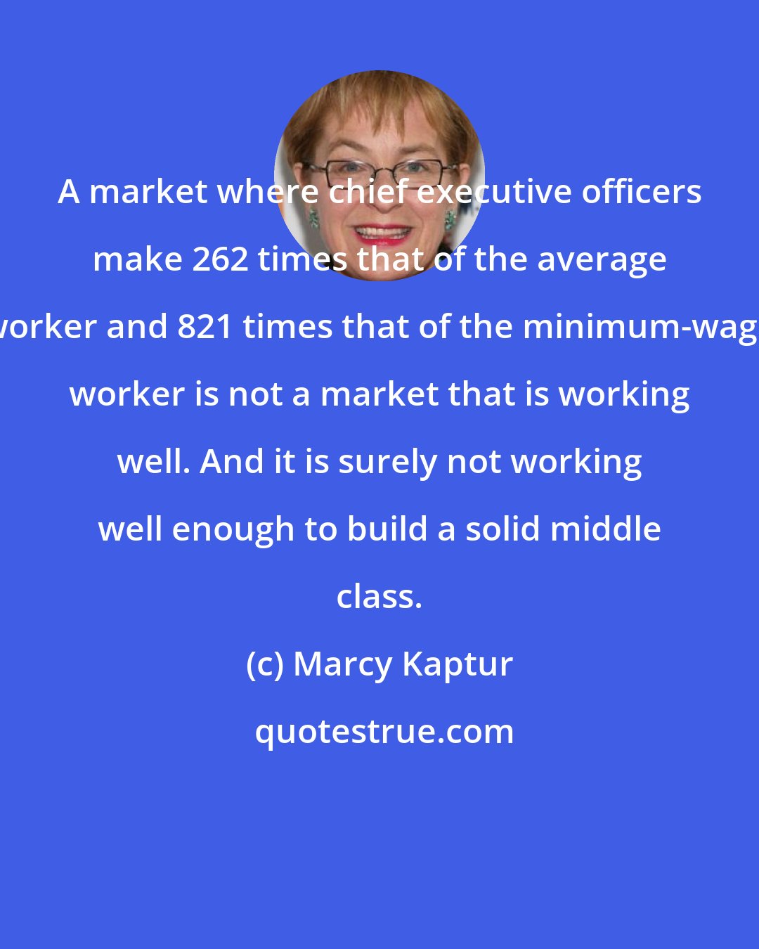 Marcy Kaptur: A market where chief executive officers make 262 times that of the average worker and 821 times that of the minimum-wage worker is not a market that is working well. And it is surely not working well enough to build a solid middle class.