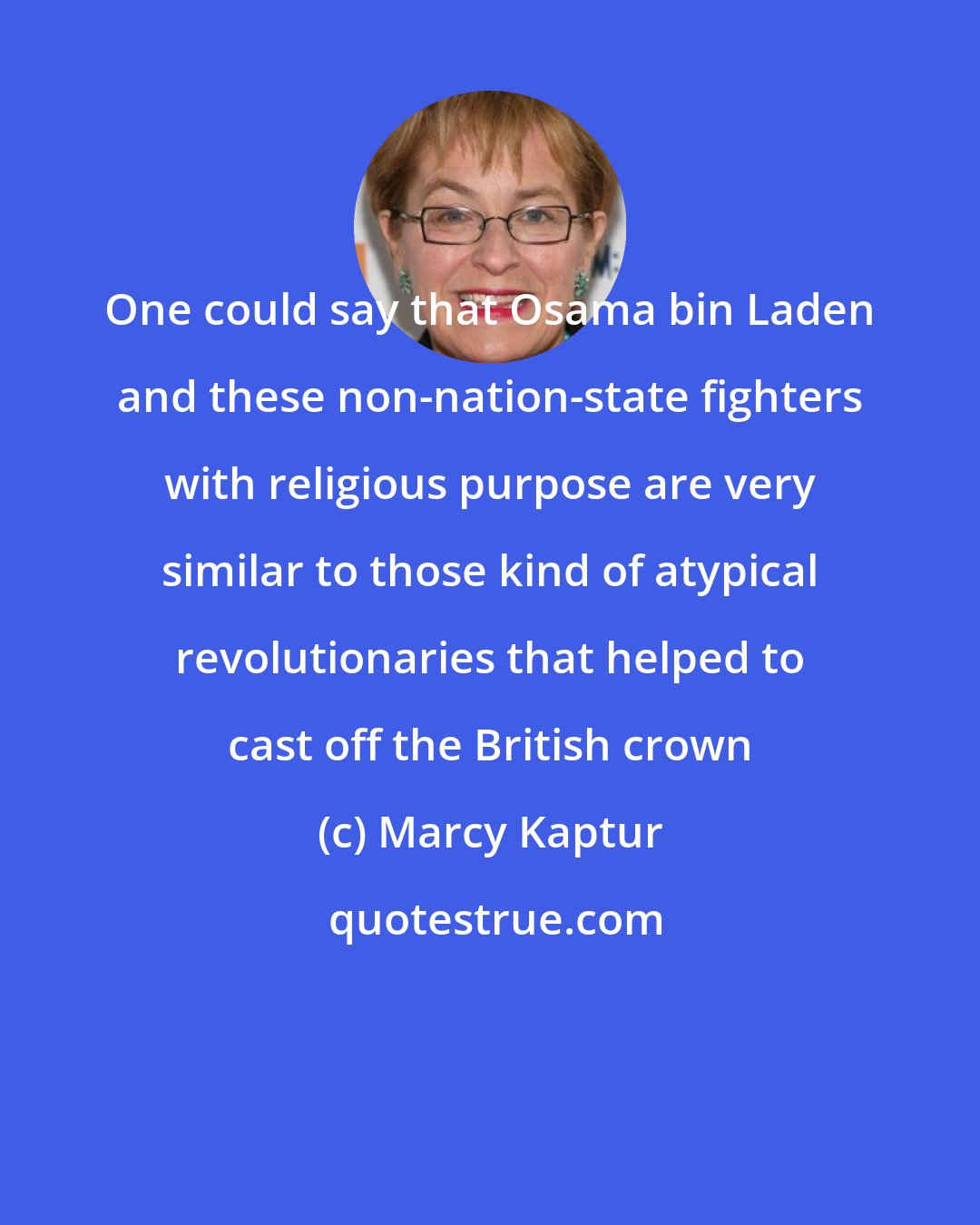 Marcy Kaptur: One could say that Osama bin Laden and these non-nation-state fighters with religious purpose are very similar to those kind of atypical revolutionaries that helped to cast off the British crown