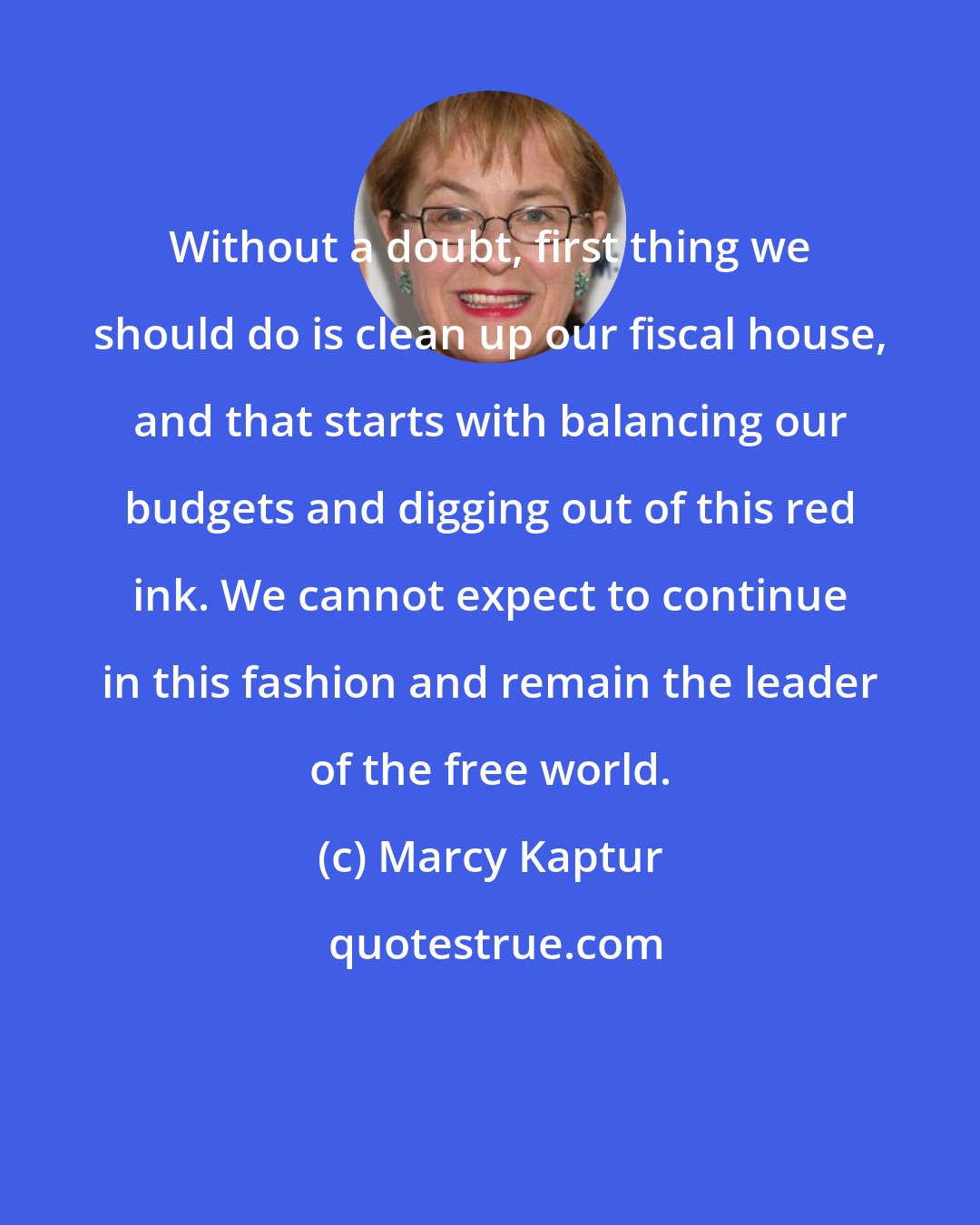 Marcy Kaptur: Without a doubt, first thing we should do is clean up our fiscal house, and that starts with balancing our budgets and digging out of this red ink. We cannot expect to continue in this fashion and remain the leader of the free world.