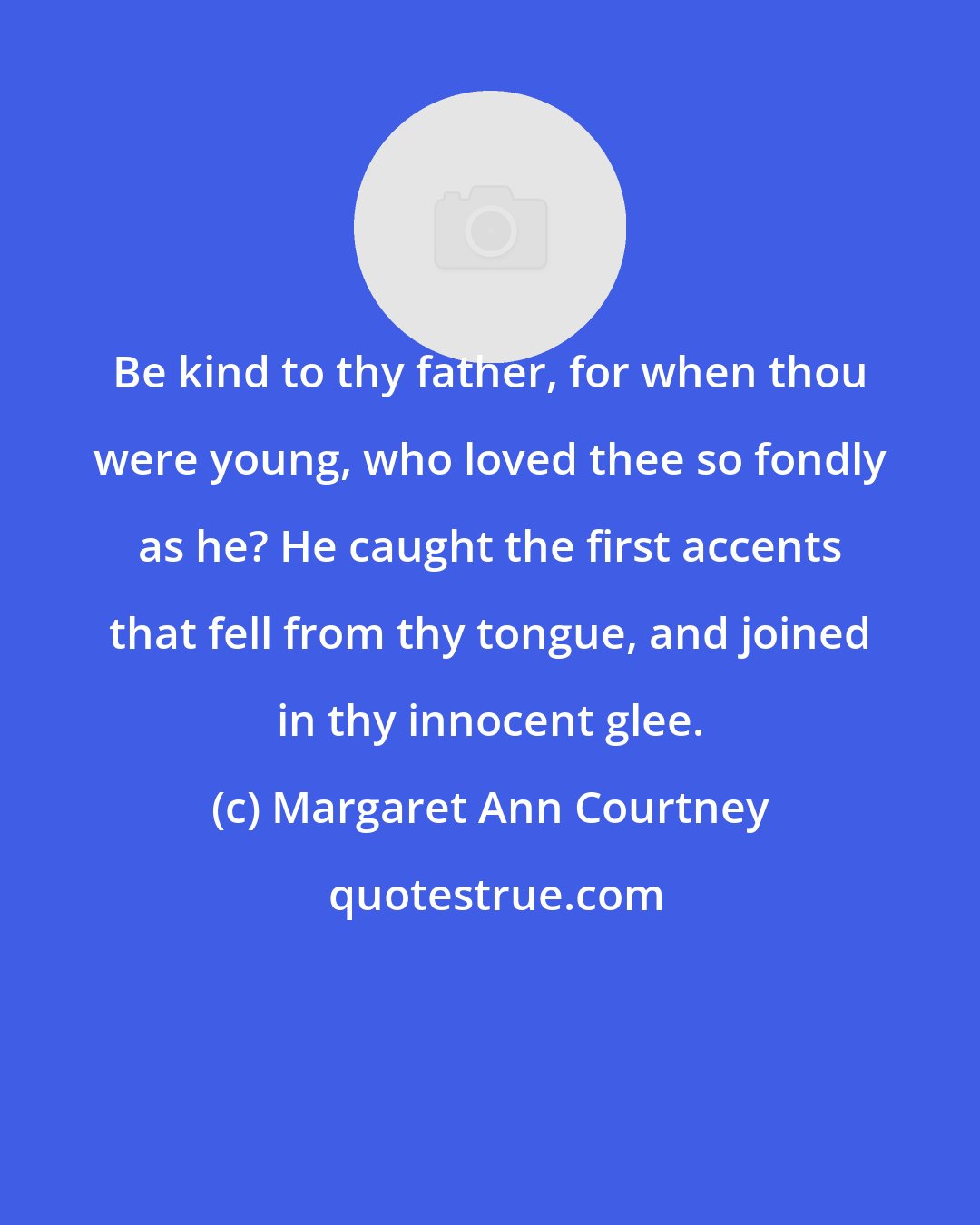 Margaret Ann Courtney: Be kind to thy father, for when thou were young, who loved thee so fondly as he? He caught the first accents that fell from thy tongue, and joined in thy innocent glee.