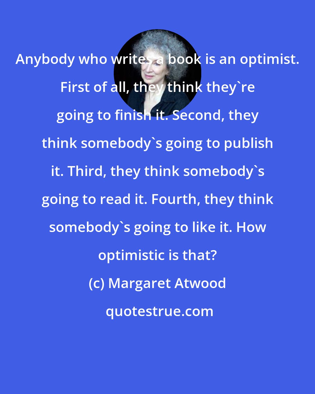 Margaret Atwood: Anybody who writes a book is an optimist. First of all, they think they're going to finish it. Second, they think somebody's going to publish it. Third, they think somebody's going to read it. Fourth, they think somebody's going to like it. How optimistic is that?