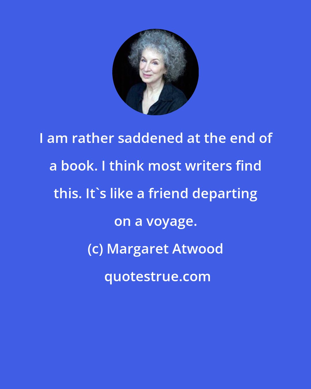 Margaret Atwood: I am rather saddened at the end of a book. I think most writers find this. It's like a friend departing on a voyage.