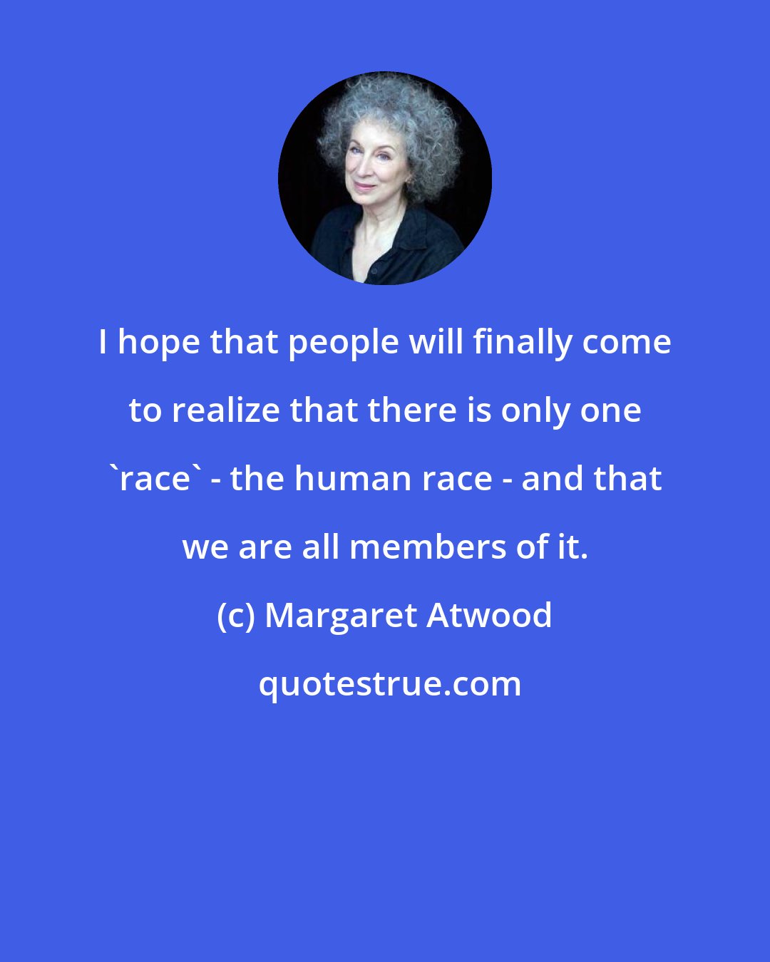 Margaret Atwood: I hope that people will finally come to realize that there is only one 'race' - the human race - and that we are all members of it.