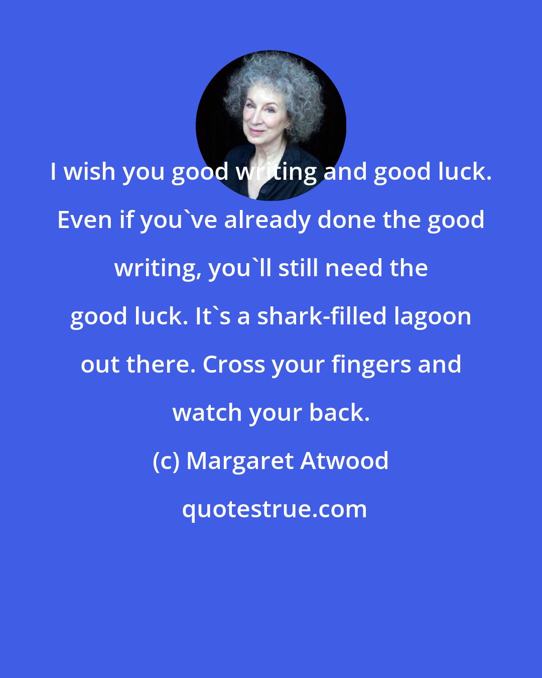Margaret Atwood: I wish you good writing and good luck. Even if you've already done the good writing, you'll still need the good luck. It's a shark-filled lagoon out there. Cross your fingers and watch your back.