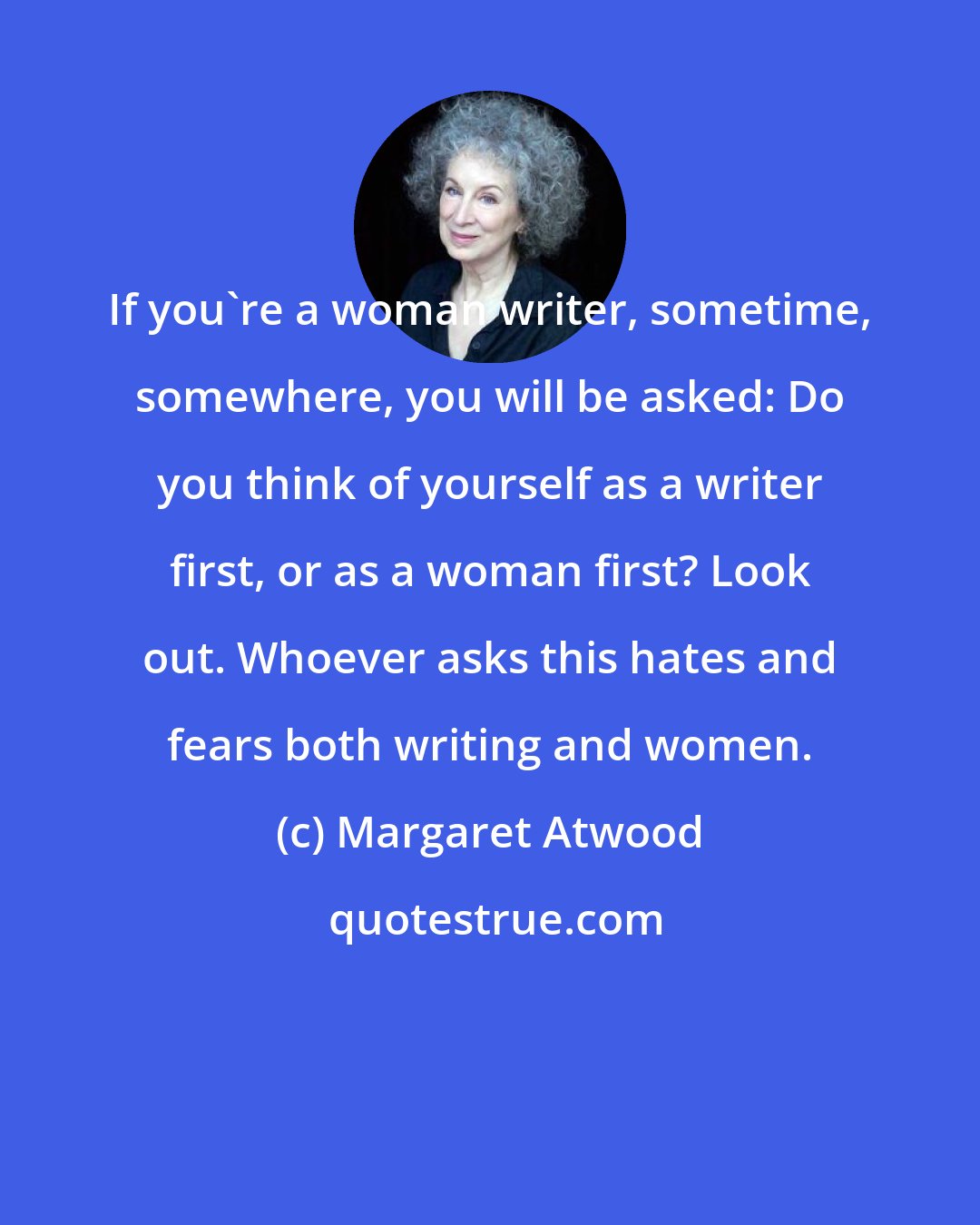 Margaret Atwood: If you're a woman writer, sometime, somewhere, you will be asked: Do you think of yourself as a writer first, or as a woman first? Look out. Whoever asks this hates and fears both writing and women.