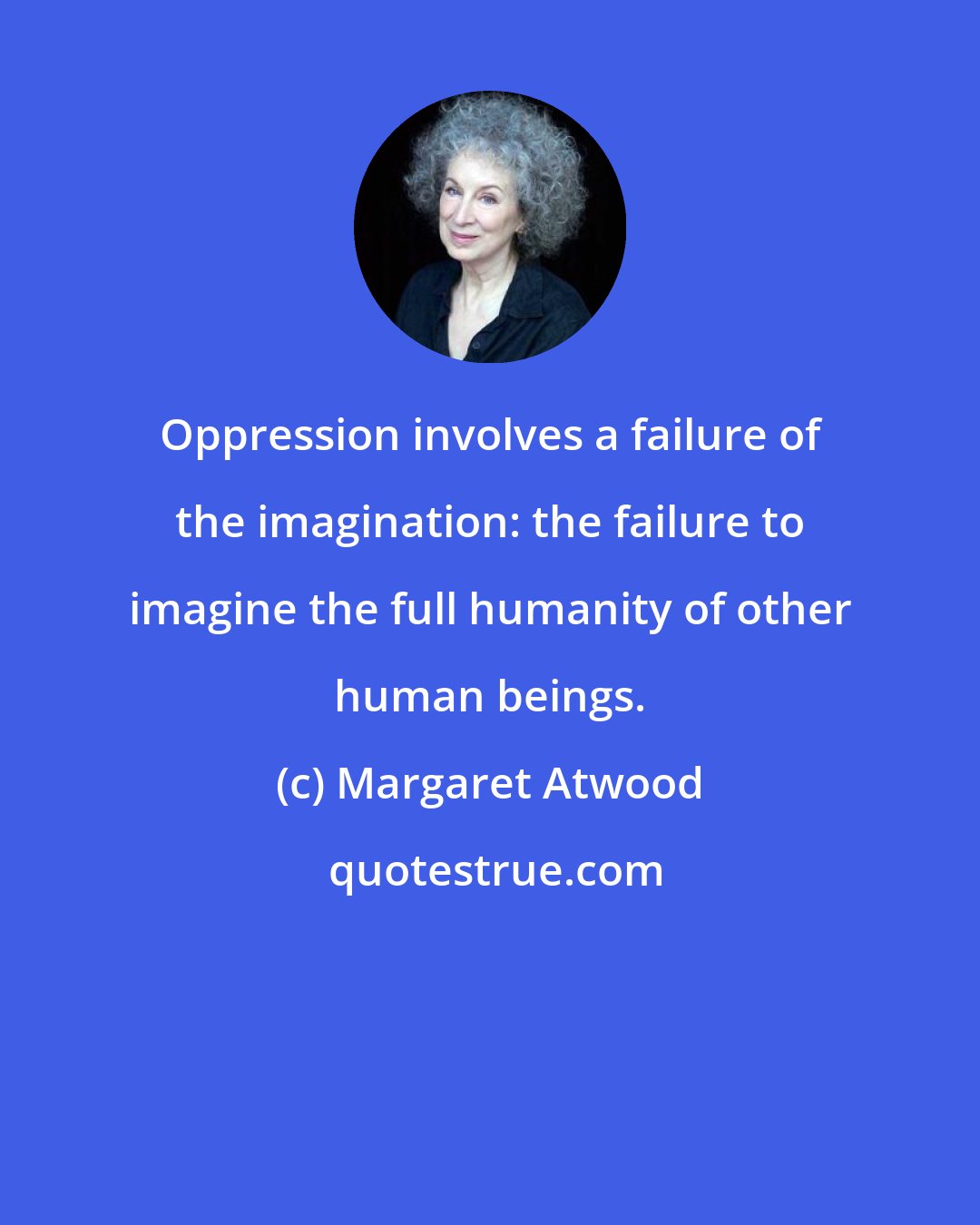 Margaret Atwood: Oppression involves a failure of the imagination: the failure to imagine the full humanity of other human beings.