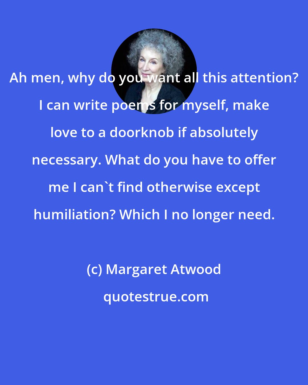 Margaret Atwood: Ah men, why do you want all this attention? I can write poems for myself, make love to a doorknob if absolutely necessary. What do you have to offer me I can't find otherwise except humiliation? Which I no longer need.