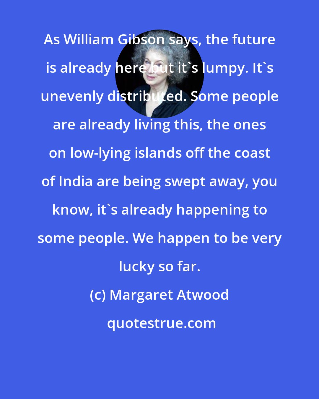 Margaret Atwood: As William Gibson says, the future is already here but it's lumpy. It's unevenly distributed. Some people are already living this, the ones on low-lying islands off the coast of India are being swept away, you know, it's already happening to some people. We happen to be very lucky so far.