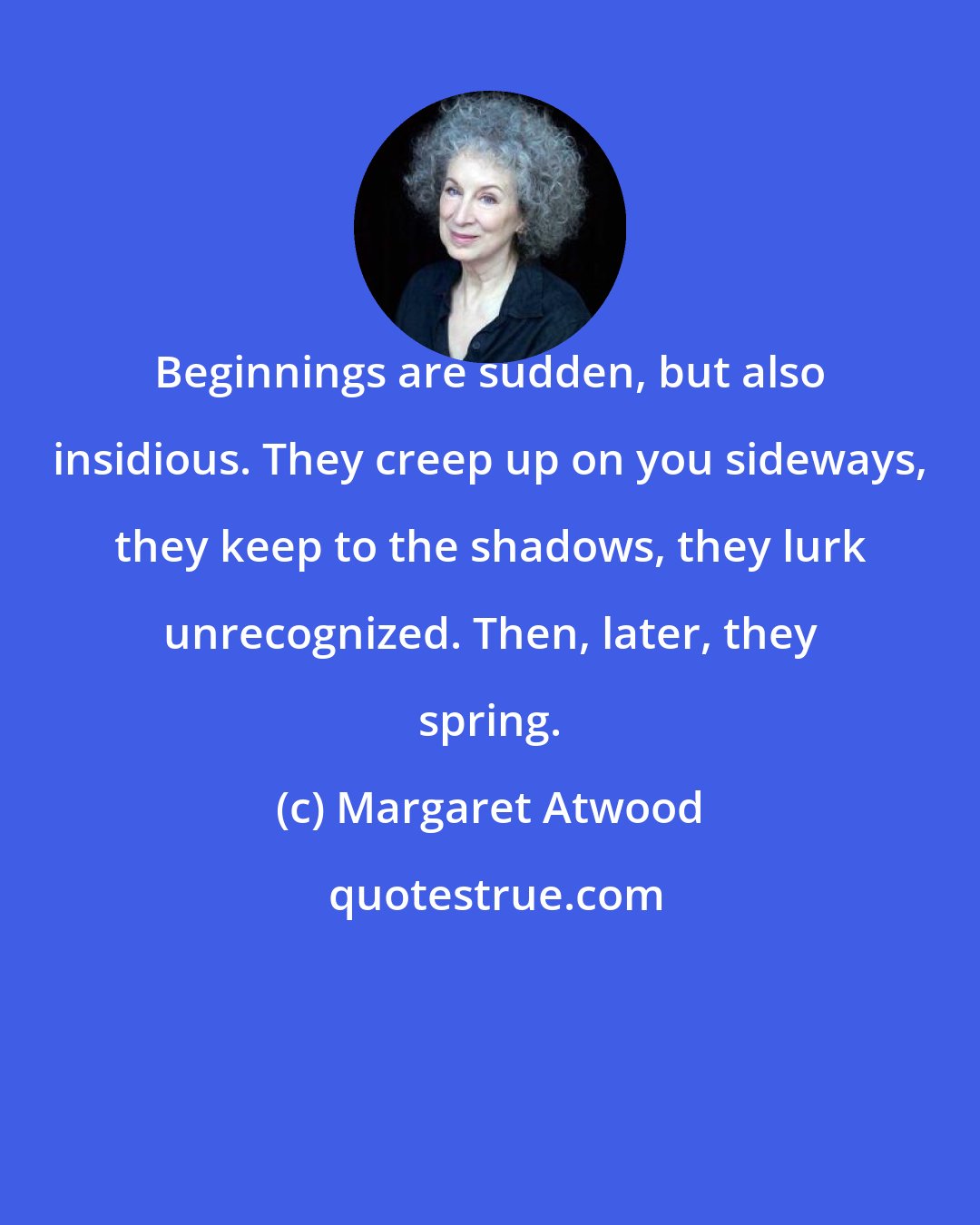 Margaret Atwood: Beginnings are sudden, but also insidious. They creep up on you sideways, they keep to the shadows, they lurk unrecognized. Then, later, they spring.