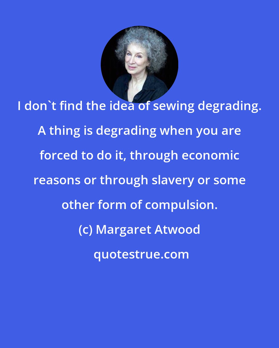 Margaret Atwood: I don't find the idea of sewing degrading. A thing is degrading when you are forced to do it, through economic reasons or through slavery or some other form of compulsion.