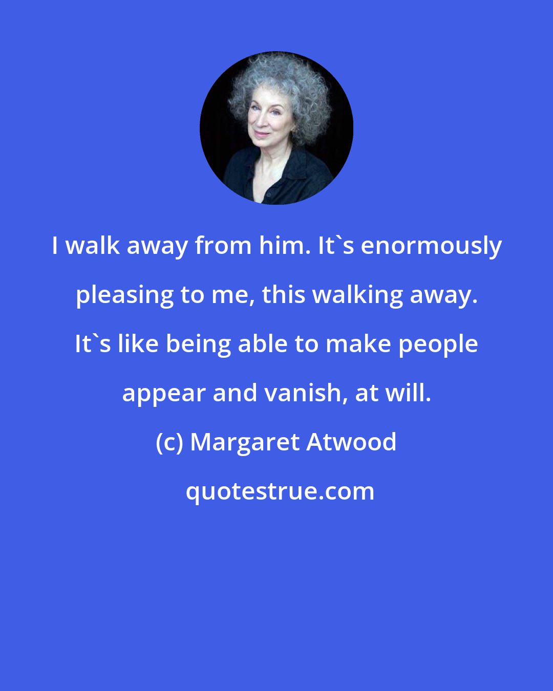 Margaret Atwood: I walk away from him. It's enormously pleasing to me, this walking away. It's like being able to make people appear and vanish, at will.