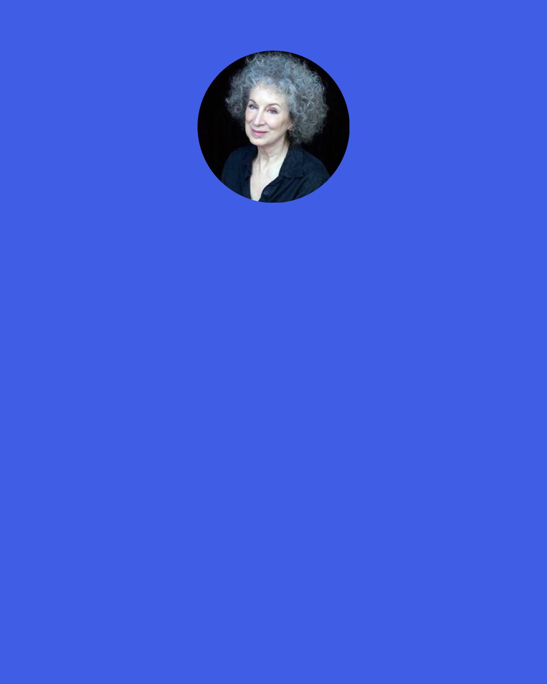 Margaret Atwood: Instead I will say, "Take me to your trees. Take me to your breakfasts, your sunsets, your bad dreams, your shoes, your nouns. Take me to your fingers; take me to your deaths." These are worth it. These are what I have come for.