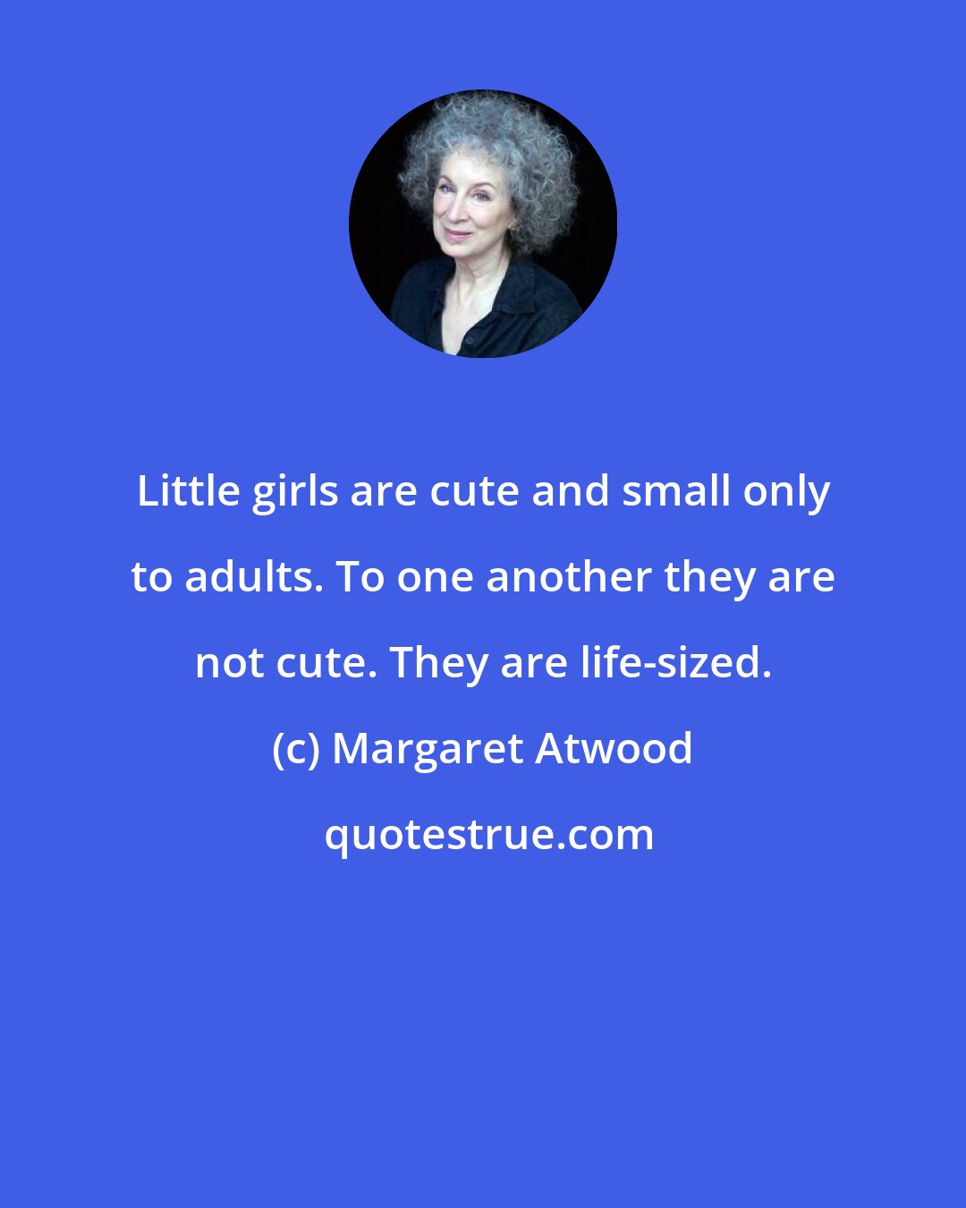 Margaret Atwood: Little girls are cute and small only to adults. To one another they are not cute. They are life-sized.