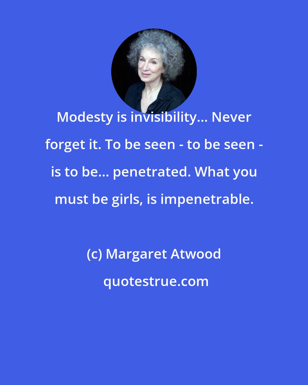 Margaret Atwood: Modesty is invisibility... Never forget it. To be seen - to be seen - is to be... penetrated. What you must be girls, is impenetrable.