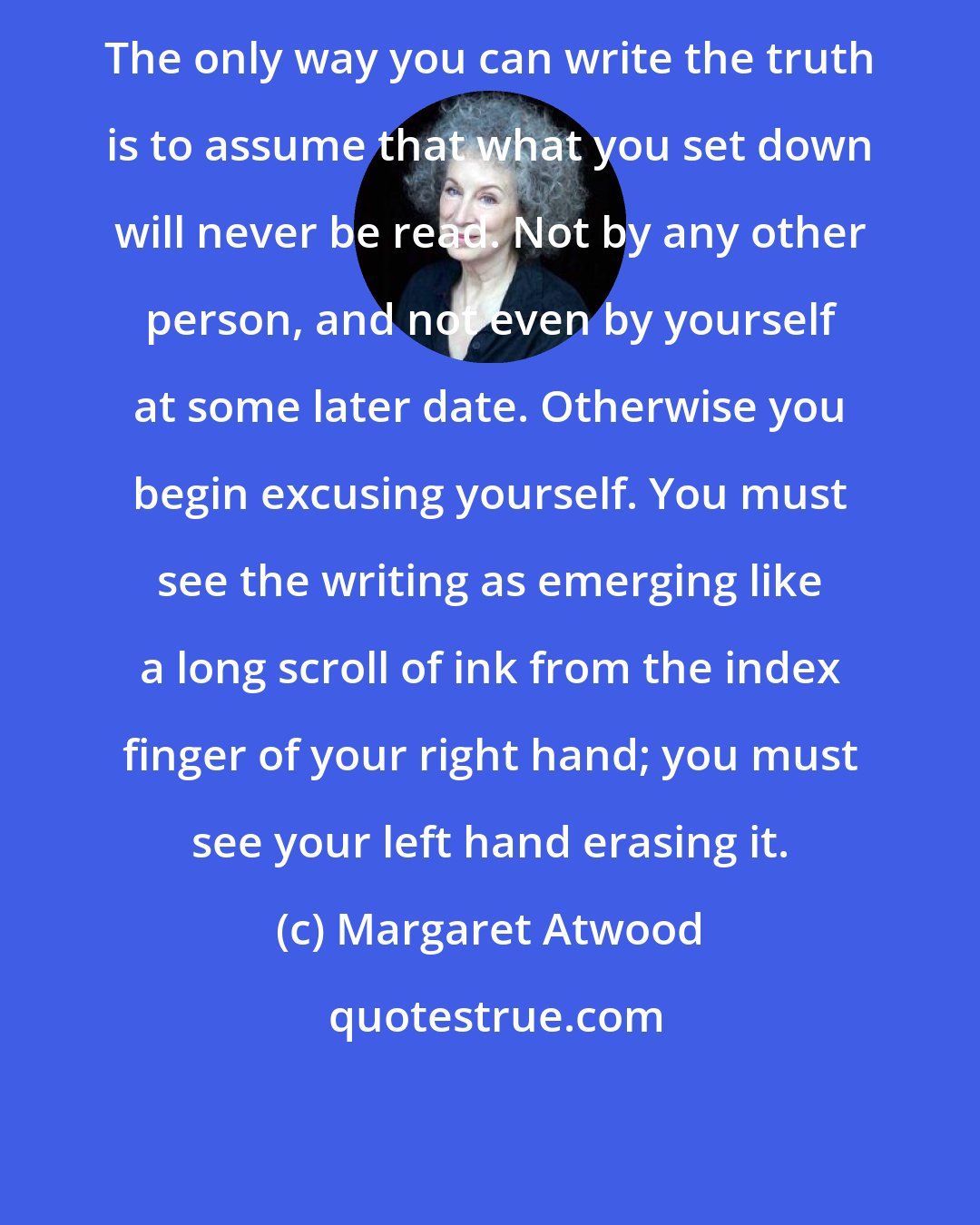 Margaret Atwood: The only way you can write the truth is to assume that what you set down will never be read. Not by any other person, and not even by yourself at some later date. Otherwise you begin excusing yourself. You must see the writing as emerging like a long scroll of ink from the index finger of your right hand; you must see your left hand erasing it.