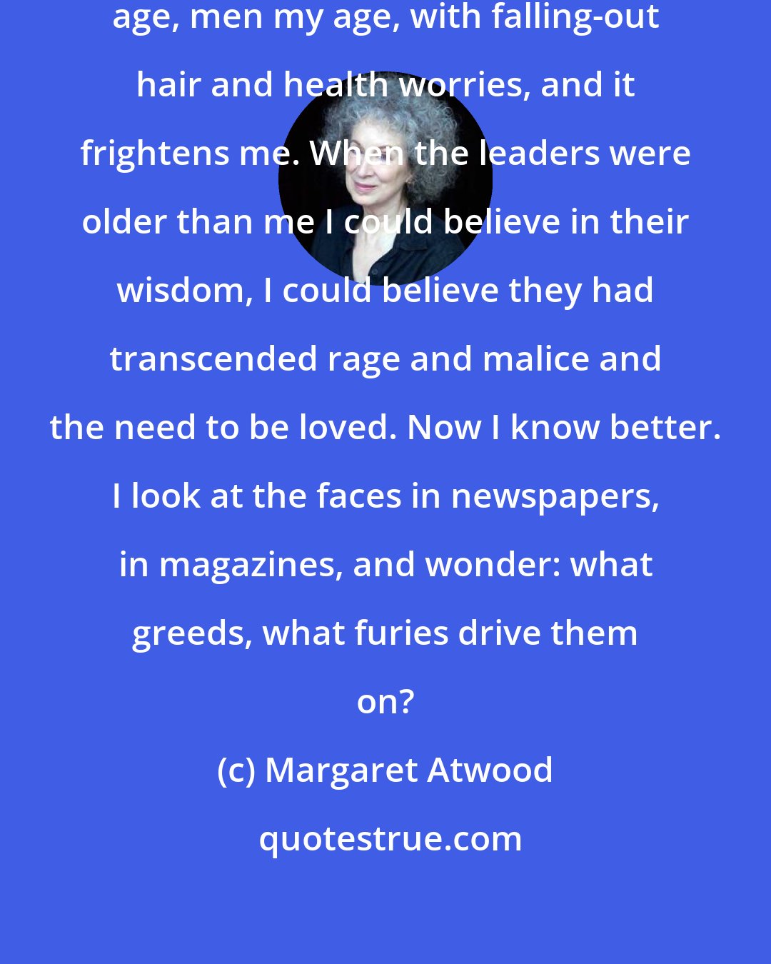 Margaret Atwood: The world is being run by people my age, men my age, with falling-out hair and health worries, and it frightens me. When the leaders were older than me I could believe in their wisdom, I could believe they had transcended rage and malice and the need to be loved. Now I know better. I look at the faces in newspapers, in magazines, and wonder: what greeds, what furies drive them on?