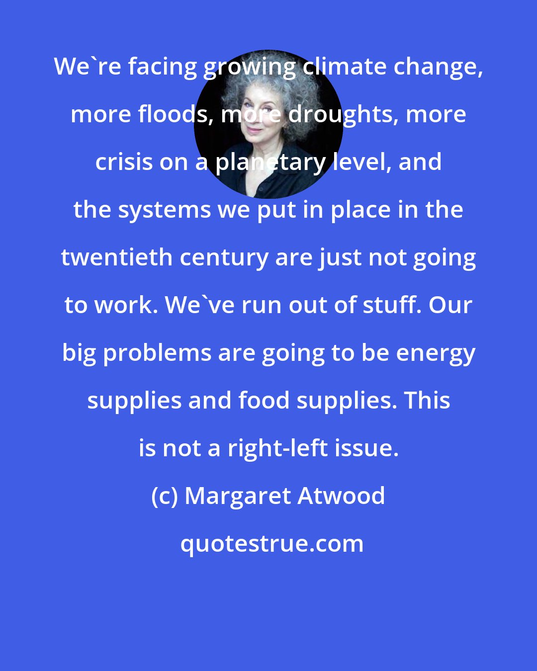 Margaret Atwood: We're facing growing climate change, more floods, more droughts, more crisis on a planetary level, and the systems we put in place in the twentieth century are just not going to work. We've run out of stuff. Our big problems are going to be energy supplies and food supplies. This is not a right-left issue.