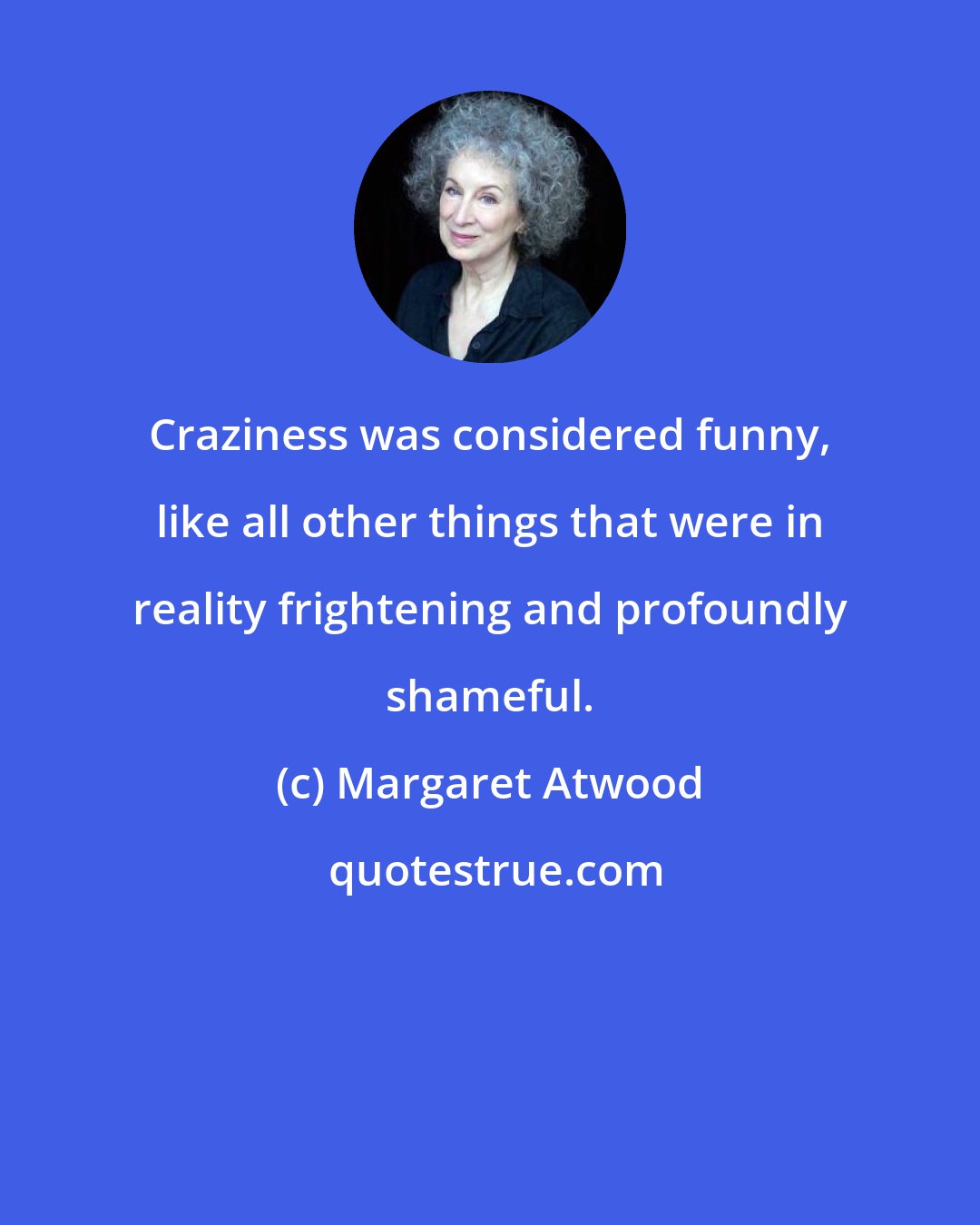 Margaret Atwood: Craziness was considered funny, like all other things that were in reality frightening and profoundly shameful.