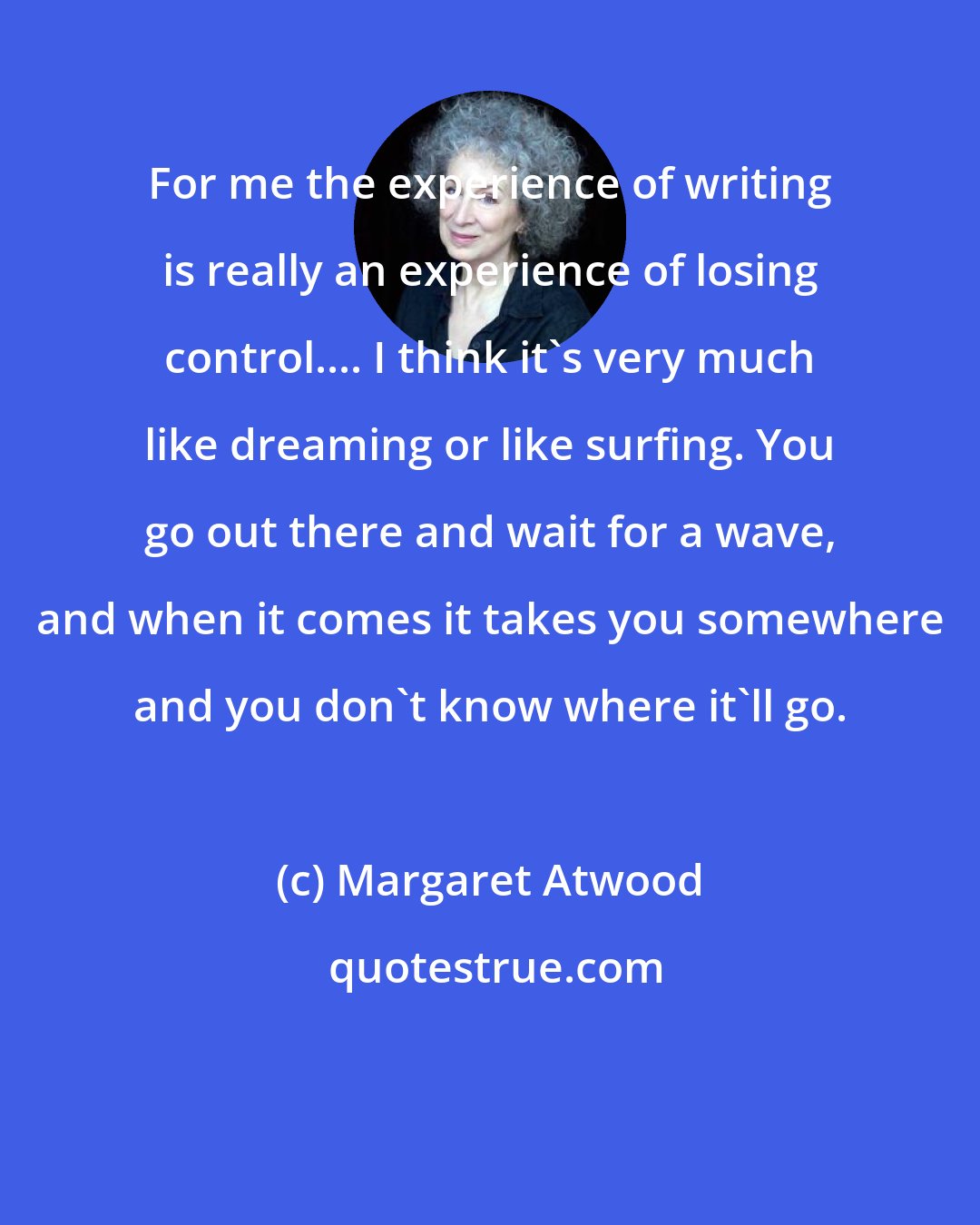 Margaret Atwood: For me the experience of writing is really an experience of losing control.... I think it's very much like dreaming or like surfing. You go out there and wait for a wave, and when it comes it takes you somewhere and you don't know where it'll go.