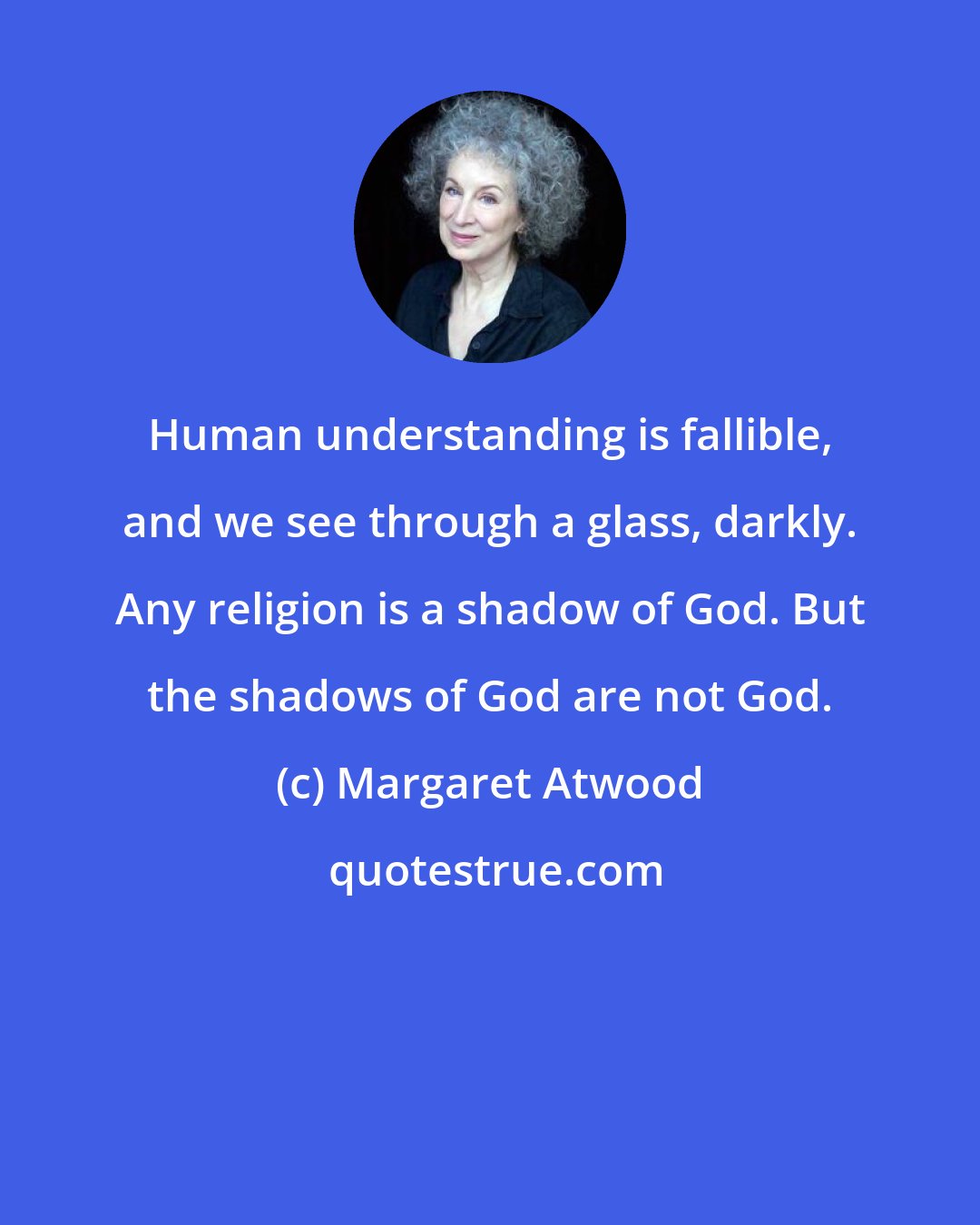 Margaret Atwood: Human understanding is fallible, and we see through a glass, darkly. Any religion is a shadow of God. But the shadows of God are not God.