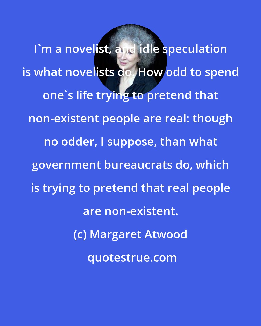 Margaret Atwood: I'm a novelist, and idle speculation is what novelists do. How odd to spend one's life trying to pretend that non-existent people are real: though no odder, I suppose, than what government bureaucrats do, which is trying to pretend that real people are non-existent.