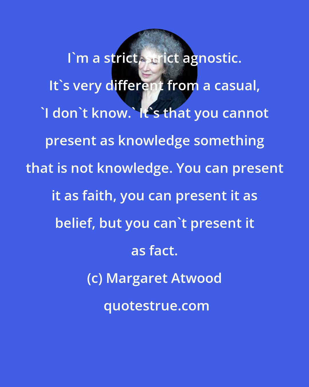 Margaret Atwood: I'm a strict, strict agnostic. It's very different from a casual, 'I don't know.' It's that you cannot present as knowledge something that is not knowledge. You can present it as faith, you can present it as belief, but you can't present it as fact.