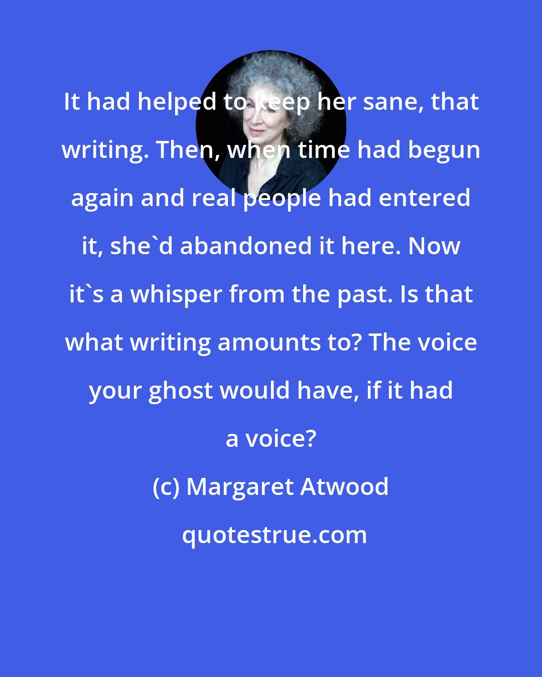 Margaret Atwood: It had helped to keep her sane, that writing. Then, when time had begun again and real people had entered it, she'd abandoned it here. Now it's a whisper from the past. Is that what writing amounts to? The voice your ghost would have, if it had a voice?