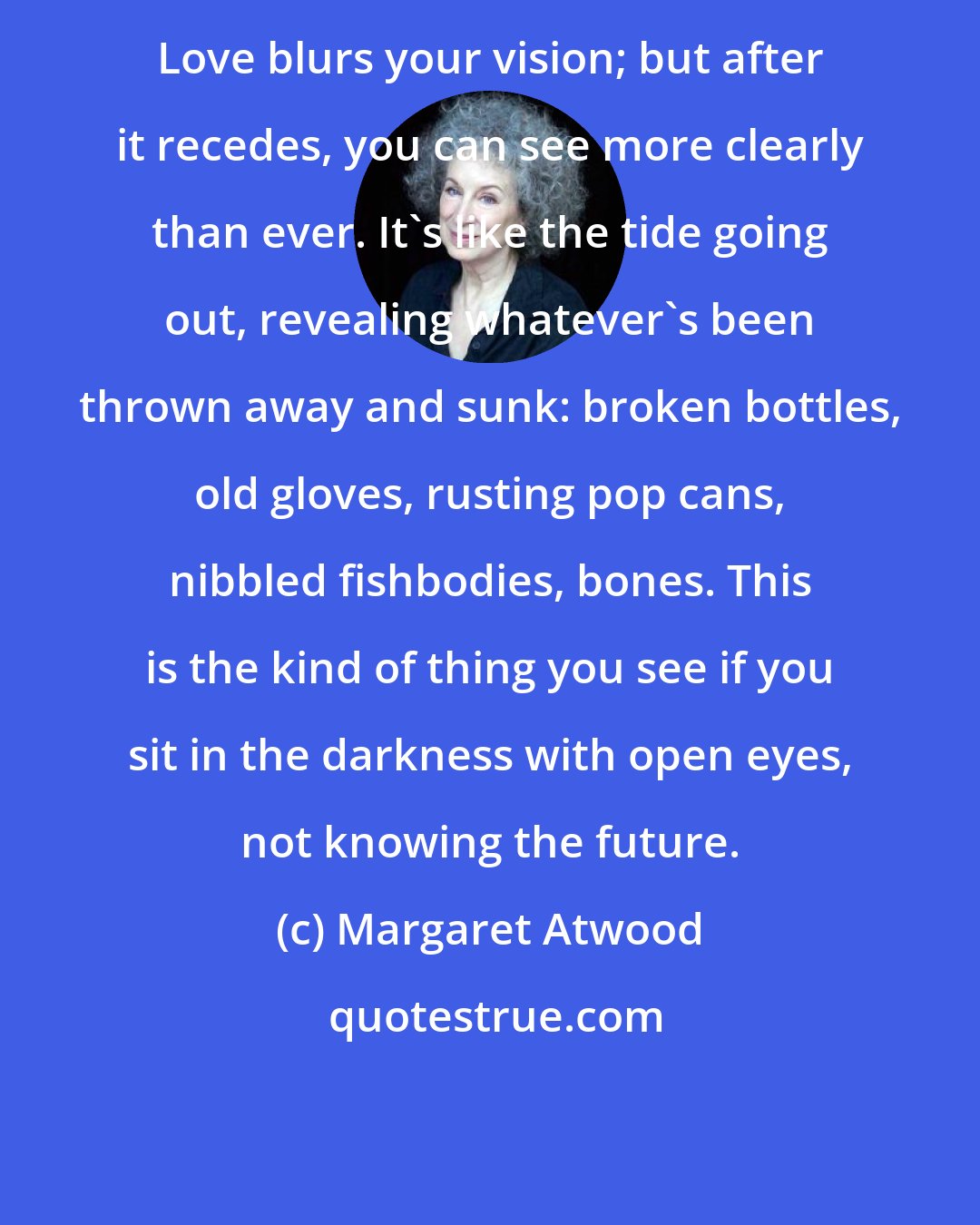 Margaret Atwood: Love blurs your vision; but after it recedes, you can see more clearly than ever. It's like the tide going out, revealing whatever's been thrown away and sunk: broken bottles, old gloves, rusting pop cans, nibbled fishbodies, bones. This is the kind of thing you see if you sit in the darkness with open eyes, not knowing the future.