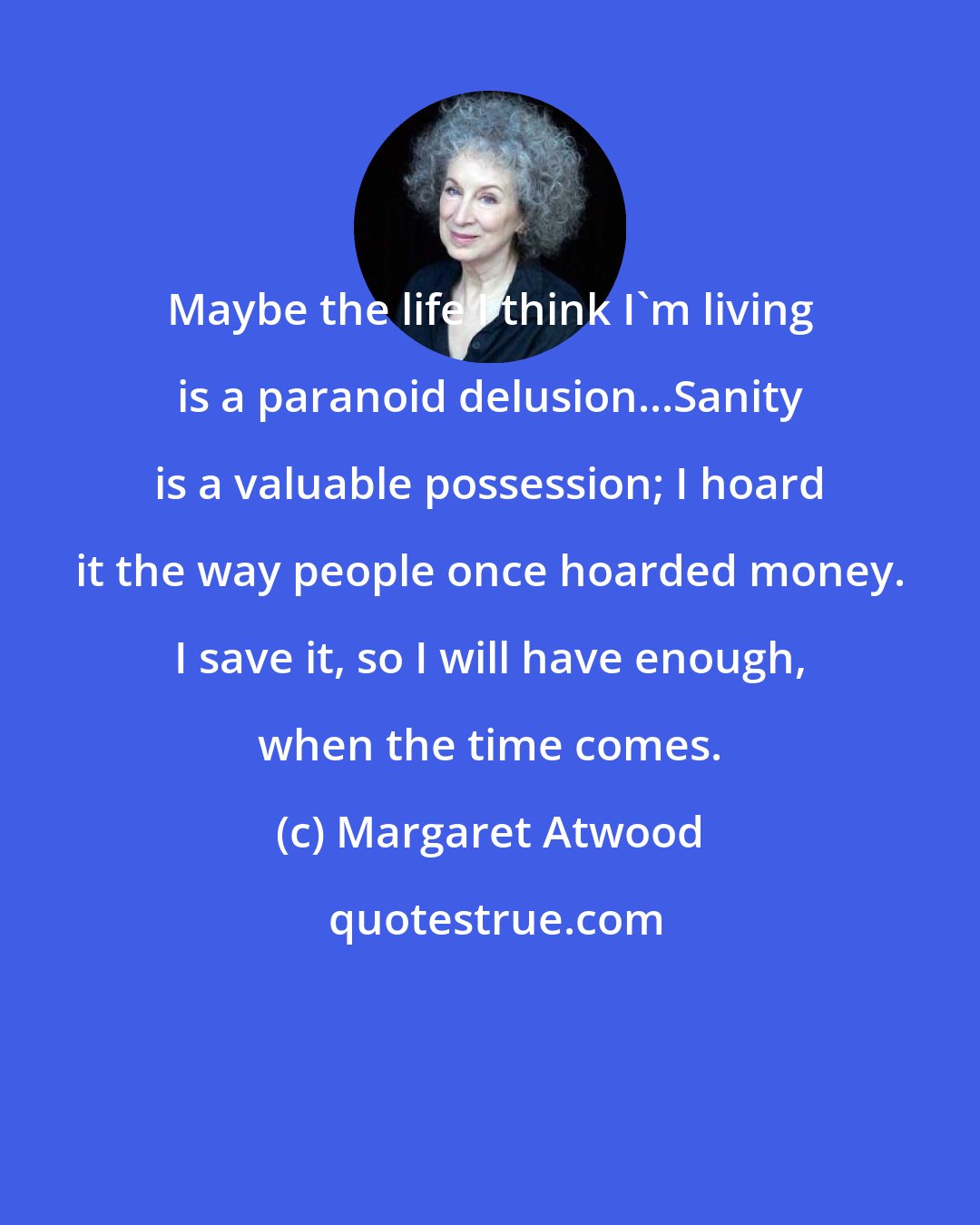 Margaret Atwood: Maybe the life I think I'm living is a paranoid delusion...Sanity is a valuable possession; I hoard it the way people once hoarded money. I save it, so I will have enough, when the time comes.